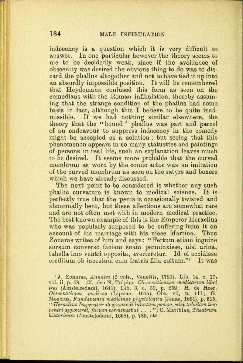 indecency is a question which it is very difficult to answer. In one particular however the theory seems to me to be decidedly weak, since if the avoidance of obscenity was desired the obvious thing to do was to dis¬ card the phallus altogether and not to have tied it up into an absurdly impossible position. It will be remembered that Heydemann confused this form as seen on the comedians with the Roman infibulation, thereby assum¬ ing that the strange condition of the phallus had some basis in fact, although this I believe to be quite inad¬ missible. If we had nothing similar elsewhere, the theory that the “ bound ” phallus was part and parcel of an endeavour to suppress indecency in the comedy might be accepted as a solution ; but seeing that this phenomenon appears in so many statuettes and paintings of persons in real life, such an explanation leaves much to be desired. It seems more probable that the curved membrum as worn by the comic actor was an imitation of the curved membrum as seen on the satyrs and boxers which we have already discussed. The next point to be considered is whether any such phallic curvature is known to medical science. It is perfectly true that the penis is occasionally twisted and abnormally bent, but these affections are somewhat rare and are not often met with in modern medical practice. The best known example of this is the Emperor Heraclius who was popularly supposed to be suffering from it on account of his marriage with his niece Martina. Thus Zonaras writes of him and says: “Eertum etiam inguine sursum converso faciam suam perminxisse, nisi urina, tabella imo ventri opposita, averteretur. Id ei accidisse creditum ob incestum cum fratris filia coitum.”1 It was 1 J. Zonaras, Annales (2 vols., Venetiis, 1729), Lib. 14, c. 17» vol. ii, p. 68. Cf. also N. Tulpius, Observationum medicarum libri ires (Amstelredami, 1641), Lib. 3, c. 39, p. 252; H. de Heer, Observationes medicae (Lipsiae, 1645), Obs. vii, p. Ill; G. Moebius, Fundamenta medicinae physiologica (Jenae, 1661), p. 515, * ‘ Heraclius Imperator ob ejusmodi lunatum penem, nisi tabulam imo ventri apponeret, faciempermingebat . . . C. Matthiae, Theatrum historicum (Amstelodami, 1668), p. 783, etc.