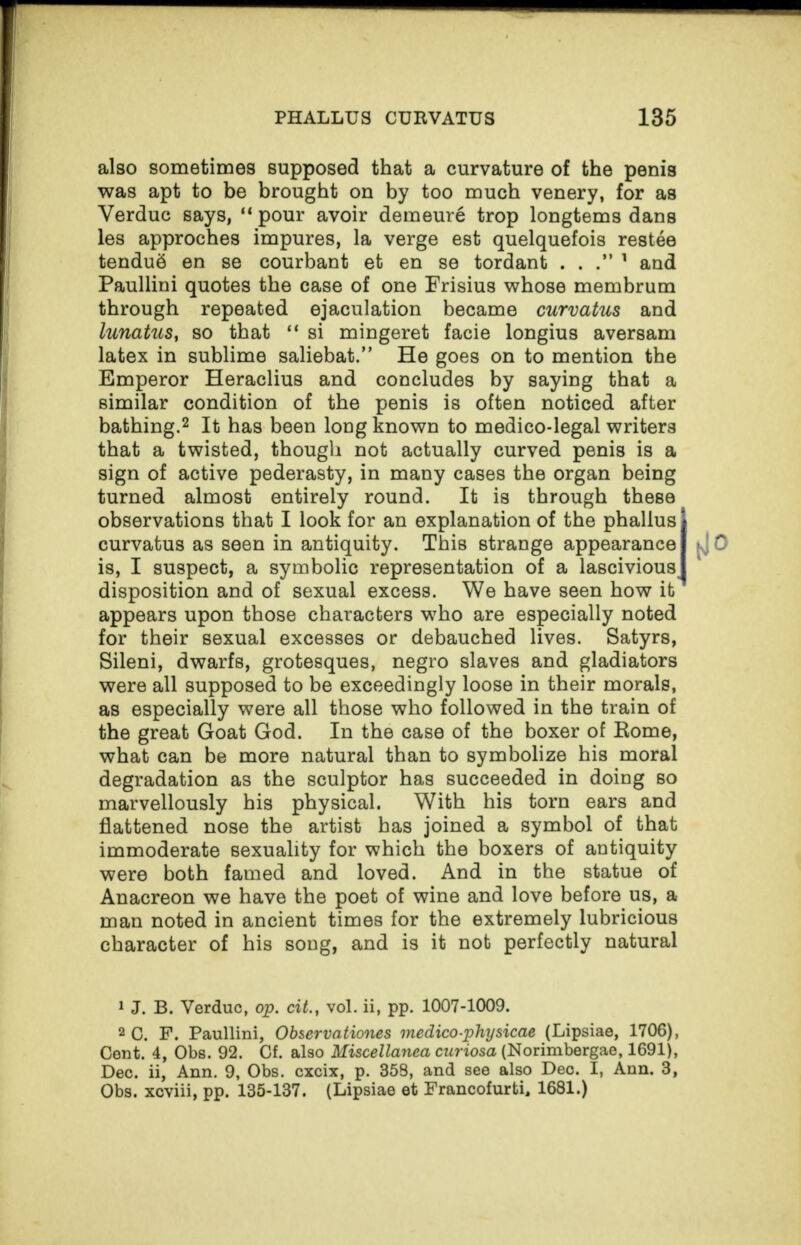 also sometimes supposed that a curvature of the penis was apt to be brought on by too much venery, for as Yerduc says, “ pour avoir demeure trop longtems dans les approches impures, la verge est quelquefois restee tenduS en se courbant et en se tordant ...” 1 and Paullini quotes the case of one Frisius whose membrum through repeated ejaculation became curvatus and lunatus, so that “ si mingeret facie longius aversam latex in sublime saliebat.” He goes on to mention the Emperor Heraclius and concludes by saying that a similar condition of the penis is often noticed after bathing.2 It has been long known to medico-legal writers that a twisted, though not actually curved penis is a sign of active pederasty, in many cases the organ being turned almost entirely round. It is through these observations that I look for an explanation of the phallus j curvatus as seen in antiquity. This strange appearance I tj 0 is, I suspect, a symbolic representation of a lascivious I disposition and of sexual excess. We have seen how it1 appears upon those characters who are especially noted for their sexual excesses or debauched lives. Satyrs, Sileni, dwarfs, grotesques, negro slaves and gladiators were all supposed to be exceedingly loose in their morals, as especially were all those who followed in the train of the great Goat God. In the case of the boxer of Eome, what can be more natural than to symbolize his moral degradation as the sculptor has succeeded in doing so marvellously his physical. With his torn ears and flattened nose the artist has joined a symbol of that immoderate sexuality for which the boxers of antiquity were both famed and loved. And in the statue of Anacreon we have the poet of wine and love before us, a man noted in ancient times for the extremely lubricious character of his song, and is it not perfectly natural 1 J. B. Verduc, op. cit., vol. ii, pp. 1007-1009. 2 G. F. Paullini, Observationes medico-piny sicae (Lipsiae, 1706), Cent. 4, Obs. 92. Cf. also Miscellanea curiosa (Norimbergae, 1691), Dec. ii, Ann. 9, Obs. cxcix, p. 358, and see also Deo. I, Ann. 3, Obs. xcviii, pp. 135-137. (Lipsiae et Francofurti, 1681.)