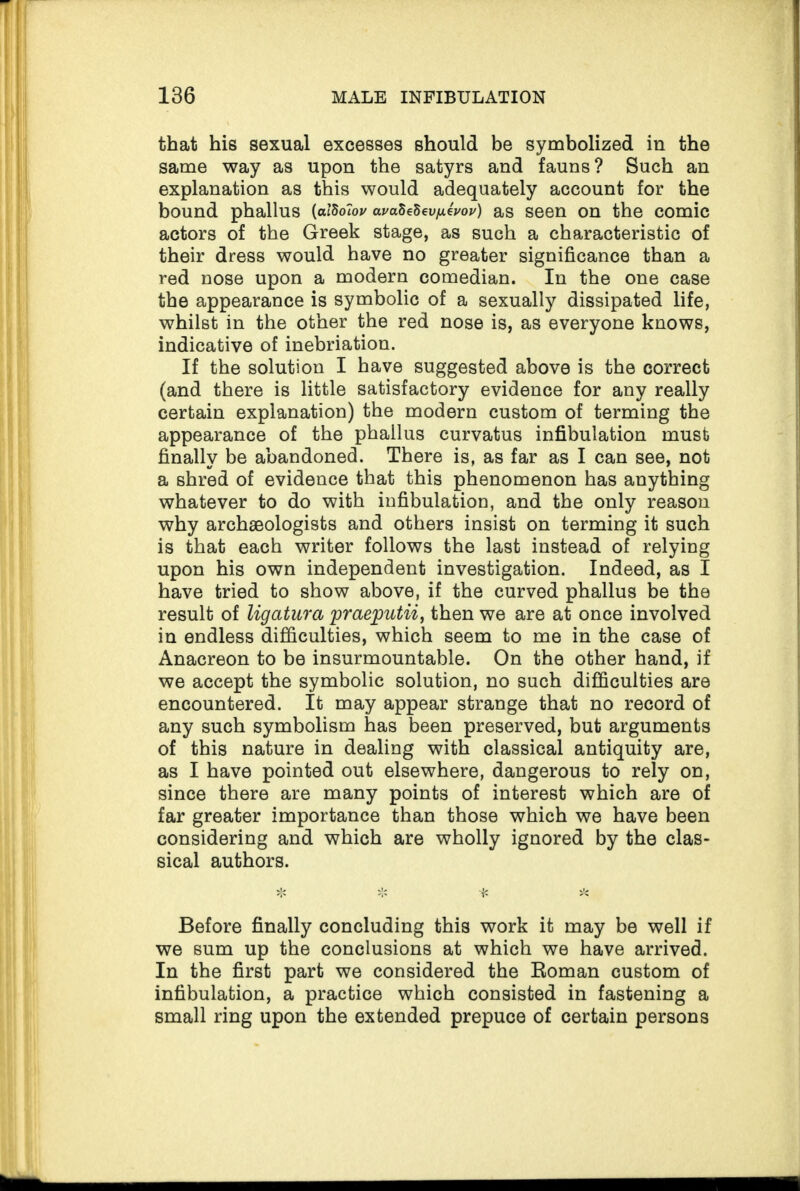 that his sexual excesses should be symbolized in the same way as upon the satyrs and fauns? Such an explanation as this would adequately account for the bound phallus {alBolov ai/aSeSei^eW) as seen on the comic actors of the Greek stage, as such a characteristic of their dress would have no greater significance than a red nose upon a modern comedian. In the one case the appearance is symbolic of a sexually dissipated life, whilst in the other the red nose is, as everyone knows, indicative of inebriation. If the solution I have suggested above is the correct (and there is little satisfactory evidence for any really certain explanation) the modern custom of terming the appearance of the phallus curvatus infibulation must finally be abandoned. There is, as far as I can see, not a shred of evidence that this phenomenon has anything whatever to do with infibulation, and the only reason why archaeologists and others insist on terming it such is that each writer follows the last instead of relying upon his own independent investigation. Indeed, as I have tried to show above, if the curved phallus be the result of ligatura praeputii, then we are at once involved in endless difficulties, which seem to me in the case of Anacreon to be insurmountable. On the other hand, if we accept the symbolic solution, no such difficulties are encountered. It may appear strange that no record of any such symbolism has been preserved, but arguments of this nature in dealing with classical antiquity are, as I have pointed out elsewhere, dangerous to rely on, since there are many points of interest which are of far greater importance than those which we have been considering and which are wholly ignored by the clas¬ sical authors. Before finally concluding this work it may be well if we sum up the conclusions at which we have arrived. In the first part we considered the Roman custom of infibulation, a practice which consisted in fastening a small ring upon the extended prepuce of certain persons