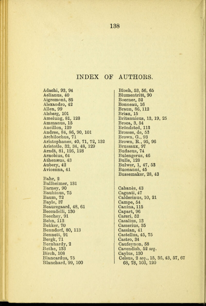 INDEX OF AUTHOKS. Adachi, 93, 94 Aelianus, 40 Aigremont, 85 Alexandro, 42 Allen, 99 Alsberg, 101 Amelung, 81, 128 Ammanus, 15 Ancillon, 129 Andree, 84, 86, 90, 101 Archilochus, 71 Aristophanes, 40, 71, 72, 132 Aristotle, 32, 34, 48, 129 Arndt, 81, 126, 128 Arnobius, 64 Athenseus, 43 Aubery, 42 Avicenna, 41 Bahr, 2 Ballheimer, 131 Barney, 90 Bauhinus, 75 Baum, 72 Bayle, 37 Beauregaard, 48, 61 Beccadelli, 130 Beechey, 91 Behn, 113 Bekker, 70 Benndorf, 80, 113 Bennett, 91 Bergk, 71 Bernhardy, 2 Bethe, 133 Birch, 108 Blancardus, 75 Blanchard, 99, 100 Bloch, 53, 56, 65 Blumentritt, 90 Boerner, 52 Bonneau, 16 Braun, 86, 112 Briau, 15 Britannicus, 13, 19, 25 Broca, 3, 54 Brondsted, 113 Brosses, de, 53 Brown, G., 93 Brown, R., 95, 96 Brussaux, 97 Budaeus, 74 Bulengerus, 46 Bulle, 128 Bulwer, 1, 47, 53 Buonanni, 45 Bussemaker, 28, 43 Cabanes, 43 Cagnati, 47 Calderinus, 10, 21 Campe, 54 Canina, 115 Capart, 96 Careri, 52 Casalius, 13 Casserius, 35 Cassian, 41 Castellus, 45, 75 Castro, 34 Caufeynon, 58 Cavendish, 52 seq. Caylus, 130 Celsus, 2 seq15, 36, 43, 57, 67 68, 78, 103, 120