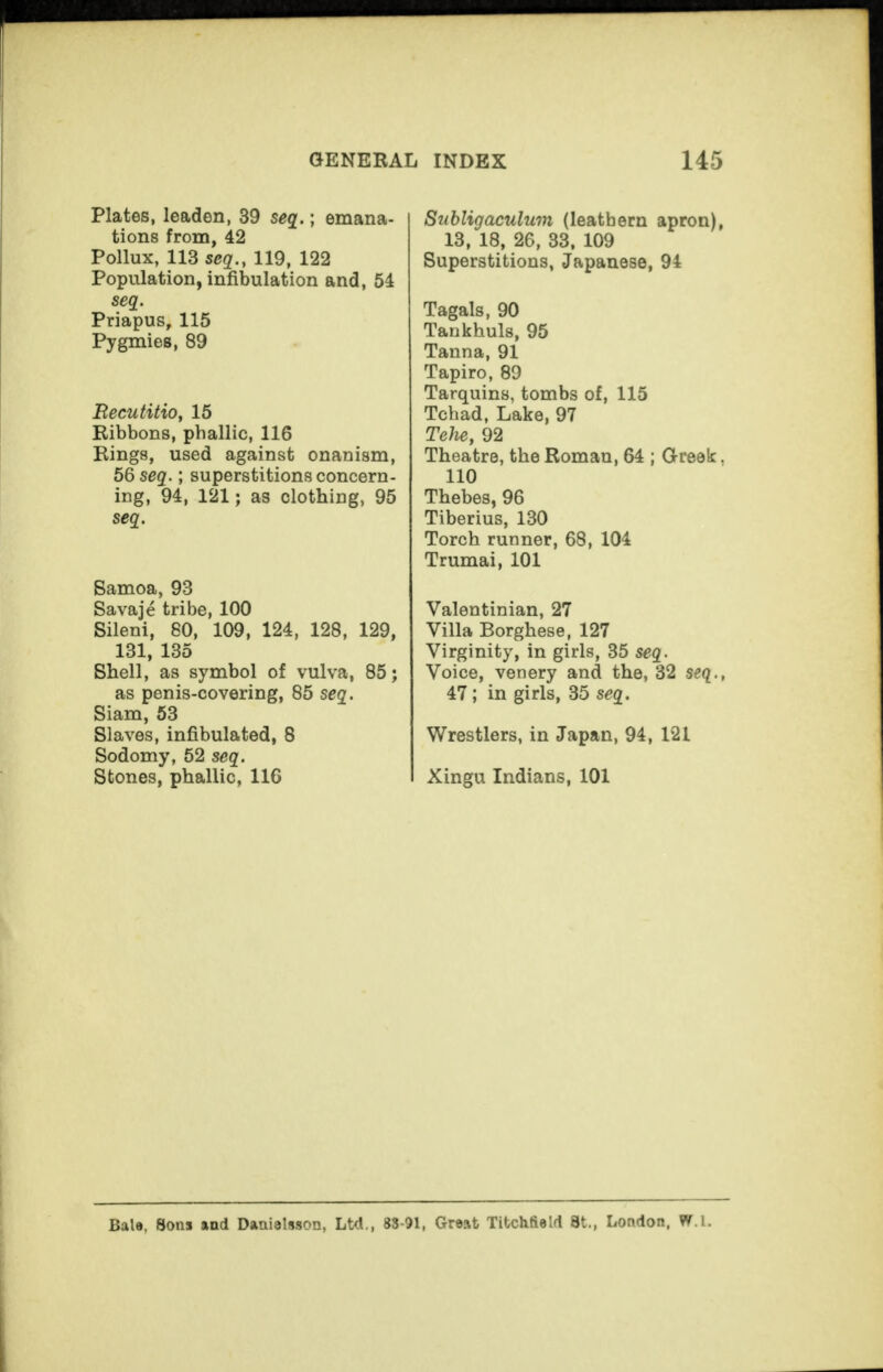 Plates, leaden, 39 seq.; emana¬ tions from, 42 Pollux, 113 seq., 119, 122 Population, infibulation and, 54 seq. Priapus, 115 Pygmies, 89 Recutitio, 15 Ribbons, phallic, 116 Rings, used against onanism, 56 seq.; superstitions concern¬ ing, 94, 121; as clothing, 95 seq. Samoa, 93 Savaje tribe, 100 Sileni, 80, 109, 124, 128, 129, 131, 135 Shell, as symbol of vulva, 85; as penis-covering, 85 seq. Siam, 53 Slaves, infibulated, 8 Sodomy, 52 seq. Stones, phallic, 116 Subligaculum (leathern apron), 13, 18, 26, 33. 109 Superstitions, Japanese, 94 Tagals, 90 Tankhuls, 95 Tanna, 91 Tapiro, 89 Tarquins, tombs of, 115 Tchad, Lake, 97 Tehe, 92 Theatre, the Roman, 64 ; Greek. 110 Thebes, 96 Tiberius, 130 Torch runner, 68, 104 Trumai, 101 Valentinian, 27 Villa Borghese, 127 Virginity, in girls, 35 seq. Voice, venery and the, 32 seq., 47; in girls, 35 seq. Wrestlers, in Japan, 94, 121 Xingu Indians, 101 Bale, Sons and Dantelsson, Ltd., 83-91, Great Titchfield St., London, W.l.