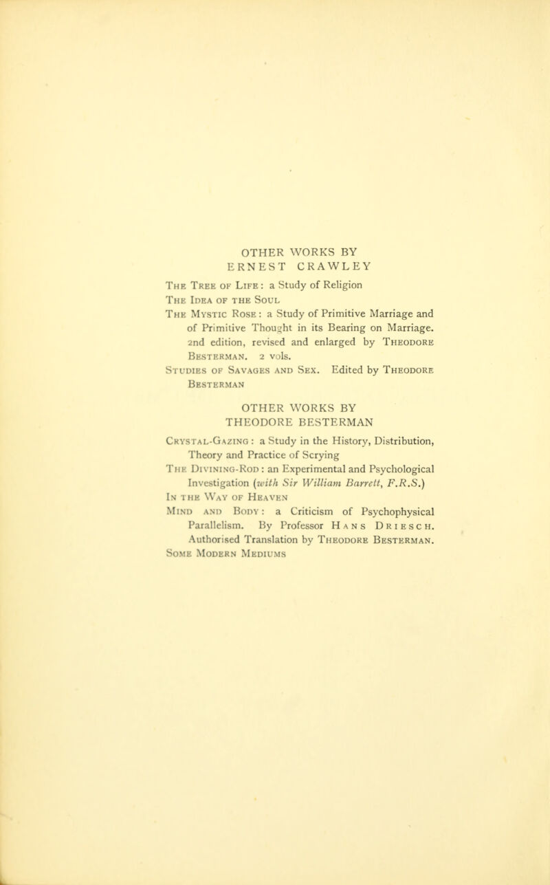 OTHER WORKS BY ERNEST CRAWLEY The Tree of Life : a Study of Religion The Idea of the Soul The Mystic Rose: a Study of Primitive Marriage and of Primitive Thoui^ht in its Bearing on Marriage. 2nd edition, revised and enlarged by Theodore Besterman. 2 vols. Studies of Savages and Sex. Edited by Theodore Besterman OTHER WORKS BY THEODORE BESTERMAN Crystal-Gazing : a Study in the History, Distribution, Theory and Practice of Scrying The Divining-Rod : an Experimental and Psychological Investigation (zvith Sir William Barrett, F.R.S.) In the Way of Heaven Mind and Body : a Criticism of Psychophysical Parallelism. By Professor Hans Driesch. Authorised Translation by Theodore Besterman. Some Modern Mediums