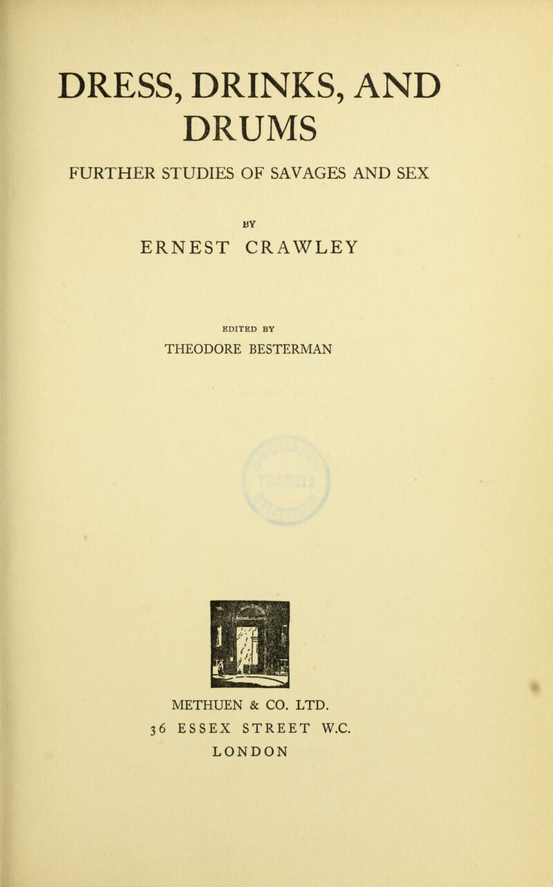 DRESS, DRINKS, AND DRUMS FURTHER STUDIES OF SAVAGES AND SEX BY ERNEST CRAWLEY EDITED BY THEODORE BESTERMAN 1* METHUEN & CO. LTD. 36 ESSEX STREET W.C. LONDON