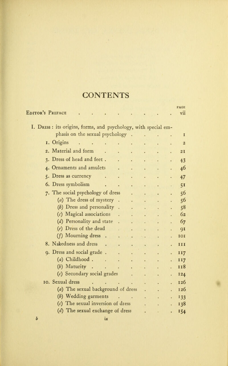 CONTENTS PAGE Editor's Preface ........ vii I. Dress : its origins, forms, and psychology, with special em- phasis on the sexual psychology . . . . i 1. Origins ........ 2 2. Material and form . . . . . .21 3. Dress of head and feet ...... 43 4. Ornaments and amulets ..... 46 5. Dress as currency ...... 47 6. Dress symbolism . . . . . -51 7. The social psychology of dress .... 56 {a) The dress of mystery ..... 56 {b) Dress and personality ..... 58 (r) Magical associations ..... 62 {d) Personality and state ..... 67 {e) Dress of the dead ..... 91 (J) Mourning dress . . . . . . loi 8. Nakedness and dress . . . . . .ill 9. Dress and social grade . . . . . '117 {a) Childhood . . . . . . > ^^7 (b) Maturity 118 {c) Secondary social grades . . . .124 10. Sexual dress . . . . . . .126 {a) The sexual background of dress . . .126 (b) Wedding garments . . . . -133 {c) The sexual inversion of dress . . .138 {d) The sexual exchange of dress . , .154