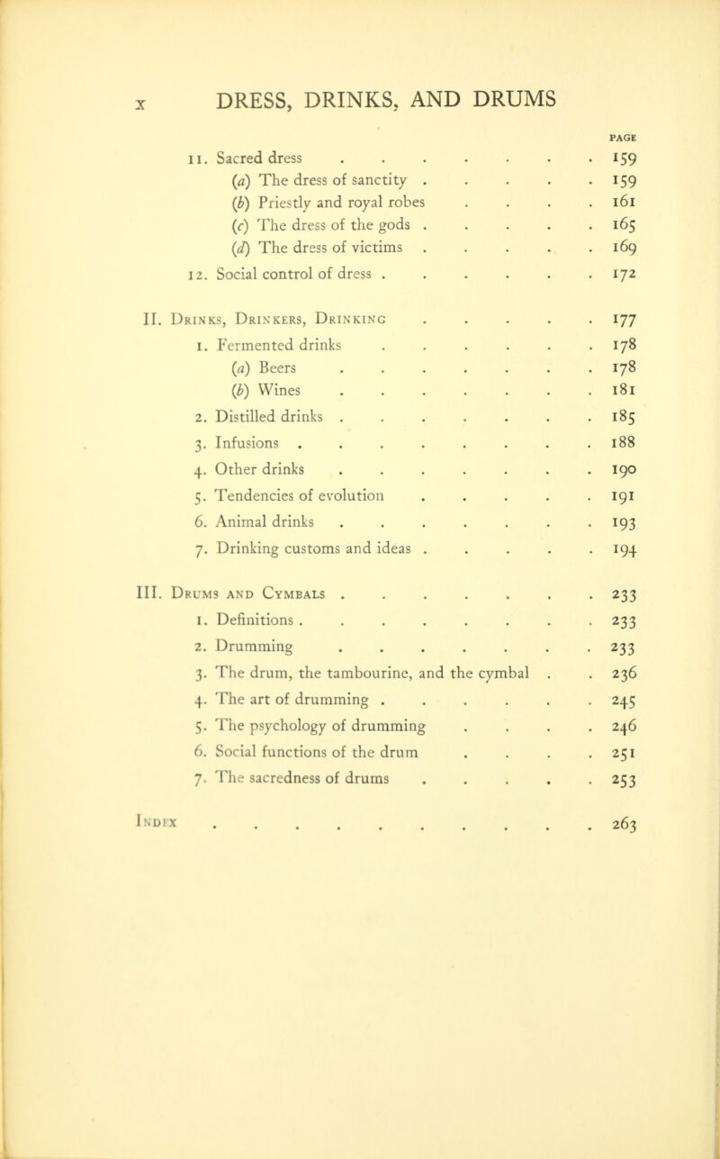 PAGE 11. Sacred dress ....... 159 {a) The dress of sanctity . . . . -159 {b) Priestly and royal robes .... l6l {c) The dress of the gods ..... 165 {d) The dress of victims . . . . .169 12, Social control of dress ...... 172 II. Drinks, Drinkers, Drinking ..... 177 1. Fermented drinks . . . . . .178 {a) Beers 178 {b) Wines 181 2. Distilled drinks . . . . . . .185 3. Infusions ........ 188 4. Other drinks ....... 190 5. Tendencies of evolution ..... 191 6. Animal drinks ....... 193 7. Drinking customs and ideas ..... 194 III. Drums and Cymbals ....... 233 1. Definitions ........ 233 2. Drumming ....... 233 3. The drum, the tambourine, and the cymbal . . 236 4. The art of drumming ...... 245 5. The psychology of drumming .... 246 6. Social functions of the drum . . . -251 7. The sacredness of drums ..... 253 I^'DPX . .263