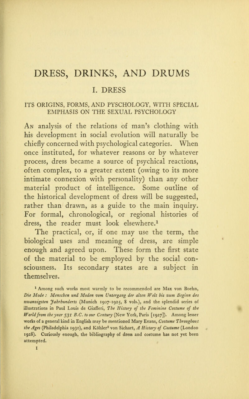 I. DRESS ITS ORIGINS, FORMS, AND PYSCHOLOGY, WITH SPECIAL EMPHASIS ON THE SEXUAL PSYCHOLOGY An analysis of the relations of man's clothing with his development in social evolution will naturally be chiefly concerned with psychological categories. When once instituted, for whatever reasons or by whatever process, dress became a source of psychical reactions, often complex, to a greater extent (owing to its more intimate connexion with personality) than any other material product of intelligence. Some outline of the historical development of dress will be suggested, rather than drawn, as a guide to the main inquiry. For formal, chronological, or regional histories of dress, the reader must look elsewhere.^ The practical, or, if one may use the term, the biological uses and meaning of dress, are simple enough and agreed upon. These form the first state of the material to be employed by the social con- sciousness. Its secondary states are a subject in themselves. ^ Among such works most warmly to be recommended are Max von Boehn, Die Mode : Menschcn und Moden vom Untergang der alten Welt bis zum Beginn des zwanzigsten Jahrhurderts (Munich 1907-1925, 8 vols.), and the splendid series of illustrations in Paul Louis de Giafferi, The History of the Feminine Costume of the World from the year ^2''^ Century (New York, Paris [1927]). Among lesser works of a general kind in English may be mentioned Mary Evans, Costume Throughout the Ages (Philadelphia 1930), and Kohler^ von Sichart, A History of Costume (London 1928). Curiously enough, the bibliography of dress and costume has not yet been attempted.