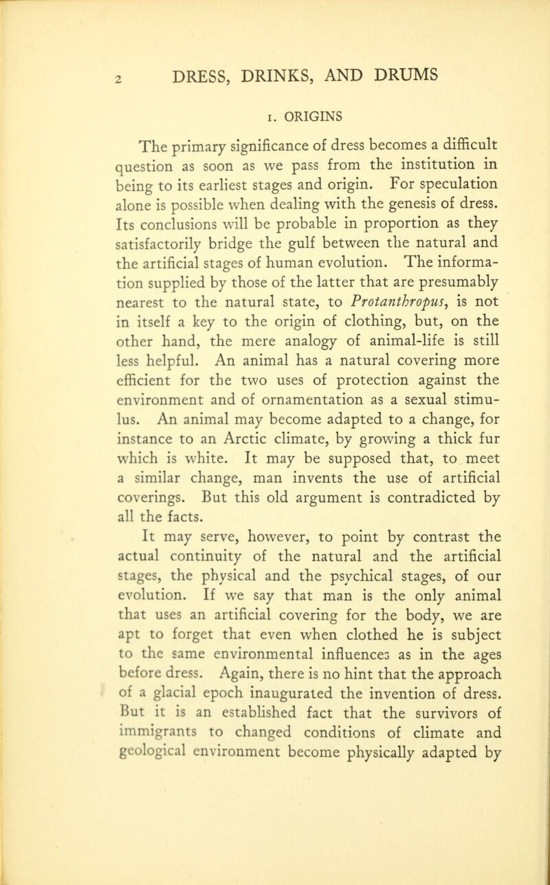 I. ORIGINS The primary significance of dress becomes a difficult question as soon as we pass from the institution in being to its earliest stages and origin. For speculation alone is possible when dealing with the genesis of dress. Its conclusions will be probable in proportion as they satisfactorily bridge the gulf between the natural and the artificial stages of human evolution. The informa- tion supplied by those of the latter that are presumably nearest to the natural state, to Protanthropus, is not in itself a key to the origin of clothing, but, on the other hand, the mere analogy of animal-life is still less helpful. An animal has a natural covering more efficient for the two uses of protection against the environment and of ornamentation as a sexual stimu- lus. An animal may become adapted to a change, for instance to an Arctic climate, by growing a thick fur which is white. It may be supposed that, to meet a similar change, man invents the use of artificial coverings. But this old argument is contradicted by all the facts. It may serve, however, to point by contrast the actual continuity of the natural and the artificial stages, the physical and the psychical stages, of our evolution. If we say that man is the only animal that uses an artificial covering for the body, we are apt to forget that even when clothed he is subject to the same environmental influences as in the ages before dress. Again, there is no hint that the approach of a glacial epoch inaugurated the invention of dress. But it is an established fact that the survivors of immigrants to changed conditions of climate and geological environment become physically adapted by