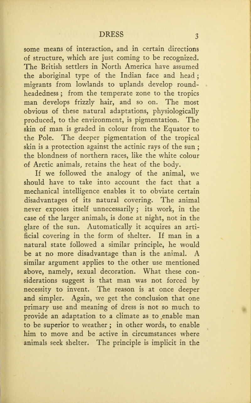 some means of interaction, and in certain directions of structure, which are just coming to be recognized. The British settlers in North America have assumed the aboriginal type of the Indian face and head ; migrants from lowlands to uplands develop round- headedness; from the temperate zone to the tropics man develops frizzly hair, and so on. The most obvious of these natural adaptations, physiologically produced, to the environment, is pigmentation. The skin of man is graded in colour from the Equator to the Pole. The deeper pigmentation of the tropical skin is a protection against the actinic rays of the sun ; the blondness of northern races, like the white colour of Arctic animals^ retains the heat of the body. If we followed the analogy of the animal, we should have to take into account the fact that a mechanical intelligence enables it to obviate certain disadvantages of its natural covering. The animal never exposes itself unnecessarily; its work, in the case of the larger animals, is done at night, not in the glare of the sun. Automatically it acquires an arti- ficial covering in the form of shelter. If man in a natural state followed a similar principle, he would be at no more disadvantage than is the animal. A similar argument applies to the other use mentioned above, namely, sexual decoration. What these con- siderations suggest is that man was not forced by necessity to invent. The reason is at once deeper and simpler. Again, we get the conclusion that one primary use and meaning of dress is not so much to provide an adaptation to a climate as to ^enable man to be superior to weather ; in other words, to enable him to move and be active in circumstances where animals seek shelter. The principle is implicit in the