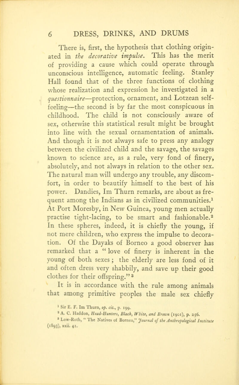 There is, first, the hypothesis that clothing origin- ated in the decorative impulse. This has the merit of providing a cause which could operate through unconscious intelligence, automatic feeling. Stanley Hall found that of the three functions of clothing whose reahzation and expression he investigated in a questio7inaire—protection, ornament, and Lotzean self- feeling—the second is by far the most conspicuous in childhood. The child is not consciously aware of sex, otherwise this statistical result might be brought into line with the sexual ornamentation of animals. And though it is not always safe to press any analogy between the civilized child and the savage, the savages known to science are, as a rule, very fond of finery, absolutely, and not always in relation to the other sex. The natural man will undergo any trouble, any discom- fort, in order to beautify himself to the best of his power. Dandies, Im Thurn remarks, are about as fre- quent among the Indians as in civilized communities.^ At Port Moresby, in New Guinea, young men actually practise tight-lacing, to be smart and fashionable.^ In these spheres, indeed, it is chiefly the young, if not mere children, who express the impulse to decora- tion. Of the Dayaks of Borneo a good observer has remarked that a  love of finery is inherent in the young of both sexes; the elderly are less fond of it and often dress very shabbily, and save up their good clothes for their offspring. ^ It is in accordance with the rule among animals that among primitive peoples the male sex chiefly * Sir E. F. Im Thurn, op. cit., p. 199. * A. C. Haddon, Head-Hunters, Black, White, and Broicn (1901), p, 256. ' Low-Roth,  The Natives ot Borneo, Journal of the Anthropological Institute (1893), xxii. 41.