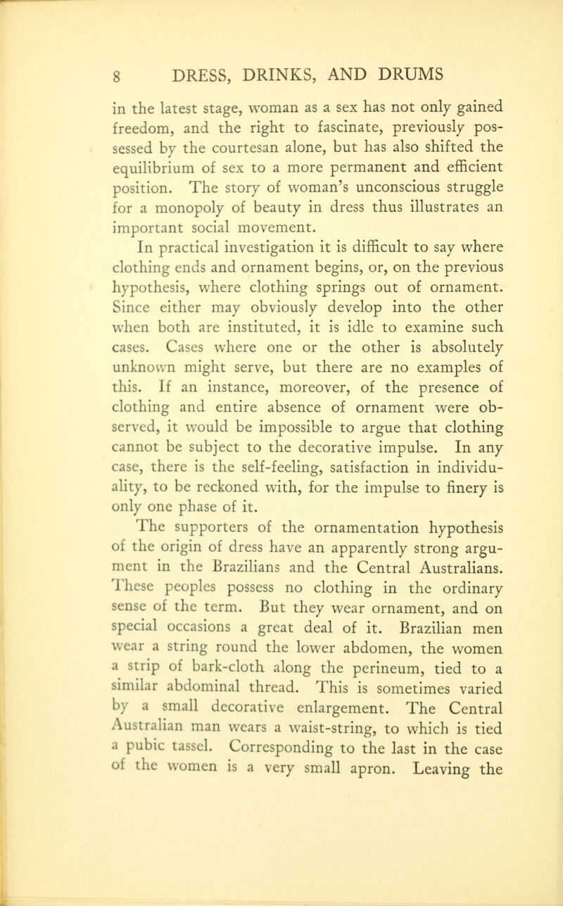 in the latest stage, woman as a sex has not only gained freedom, and the right to fascinate, previously pos- sessed by the courtesan alone, but has also shifted the equilibrium of sex to a more permanent and efficient position. The story of woman's unconscious struggle for a monopoly of beauty in dress thus illustrates an important social movement. In practical investigation it is difficult to say where clothing ends and ornament begins, or, on the previous hypothesis, where clothing springs out of ornament. Since either may obviously develop into the other when both are instituted, it is idle to examine such cases. Cases where one or the other is absolutely unknown might serve, but there are no examples of this. If an instance, moreover, of the presence of clothing and entire absence of ornament were ob- served, it would be impossible to argue that clothing cannot be subject to the decorative impulse. In any case, there is the self-feeling, satisfaction in individu- ality, to be reckoned with, for the impulse to finery is only one phase of it. The supporters of the ornamentation hypothesis of the origin of dress have an apparently strong argu- ment in the Brazilians and the Central Australians. These peoples possess no clothing in the ordinary sense of the term. But they wear ornament, and on special occasions a great deal of it. Brazilian men wear a string round the lower abdomen, the women a strip of bark-cloth along the perineum, tied to a similar abdominal thread. This is sometimes varied by a small decorative enlargement. The Central Australian man wears a waist-string, to which is tied a pubic tassel. Corresponding to the last in the case of the women is a very small apron. Leaving the