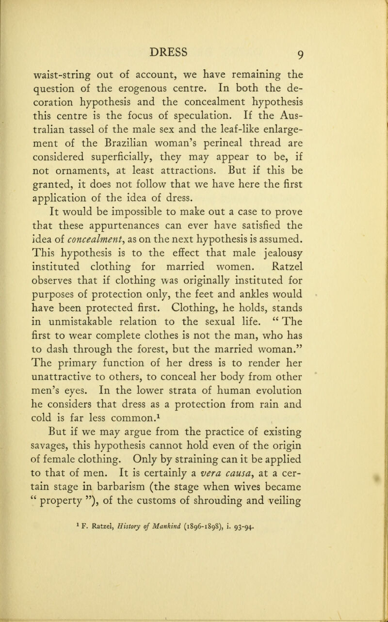 waist-string out of account, we have remaining the question of the erogenous centre. In both the de- coration hypothesis and the concealment hypothesis this centre is the focus of speculation. If the Aus- tralian tassel of the male sex and the leaf-like enlarge- ment of the Brazilian woman's perineal thread are considered superficially, they may appear to be, if not ornaments, at least attractions. But if this be granted, it does not follow that we have here the first application of the idea of dress. It would be impossible to make out a case to prove that these appurtenances can ever have satisfied the idea of concealment^ as on the next hypothesis is assumed. This hypothesis is to the effect that male jealousy instituted clothing for married women. Ratzel observes that if clothing was originally instituted for purposes of protection only, the feet and ankles would have been protected first. Clothing, he holds, stands in unmistakable relation to the sexual life.  The first to wear complete clothes is not the man, who has to dash through the forest, but the married woman. The primary function of her dress is to render her unattractive to others, to conceal her body from other men's eyes. In the lower strata of human evolution he considers that dress as a protection from rain and cold is far less common.^ But if we may argue from the practice of existing savages, this hypothesis cannot hold even of the origin of female clothing. Only by straining can it be applied to that of men. It is certainly a vera causa, at a cer- tain stage in barbarism (the stage when wives became  property ), of the customs of shrouding and veiling ^ F. Ratzel, History of Mankind (1896-1898), i. 93-94.