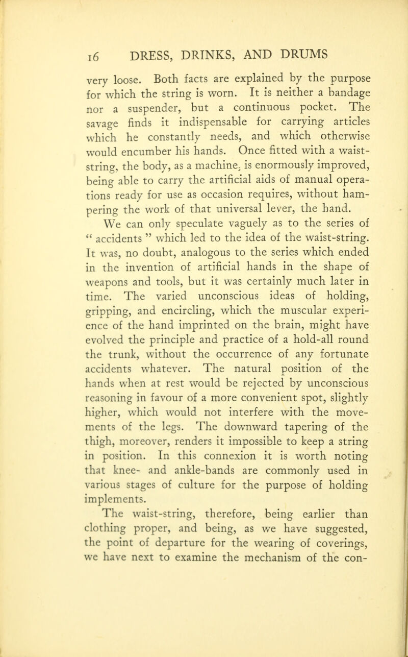 very loose. Both facts are explained by the purpose for which the string is worn. It is neither a bandage nor a suspender, but a continuous pocket. The savage finds it indispensable for carrying articles which he constantly needs, and which otherwise would encumber his hands. Once fitted with a waist- string, the body, as a machine^ is enormously improved, being able to carry the artificial aids of manual opera- tions ready for use as occasion requires, without ham- pering the work of that universal lever, the hand. We can only speculate vaguely as to the series of accidents which led to the idea of the waist-string. It was, no doubt, analogous to the series which ended in the invention of artificial hands in the shape of weapons and tools, but it was certainly much later in time. The varied unconscious ideas of holding, gripping, and encircling, which the muscular experi- ence of the hand imprinted on the brain, might have evolved the principle and practice of a hold-all round the trunk, without the occurrence of any fortunate accidents whatever. The natural position of the hands when at rest would be rejected by unconscious reasoning in favour of a more convenient spot, slightly higher, which would not interfere with the move- ments of the legs. The downward tapering of the thigh, moreover, renders it impossible to keep a string in position. In this connexion it is worth noting that knee- and ankle-bands are commonly used in various stages of culture for the purpose of holding implements. The waist-string, therefore, being earlier than clothing proper, and being, as we have suggested, the point of departure for the wearing of coverings, we have next to examine the mechanism of the con-