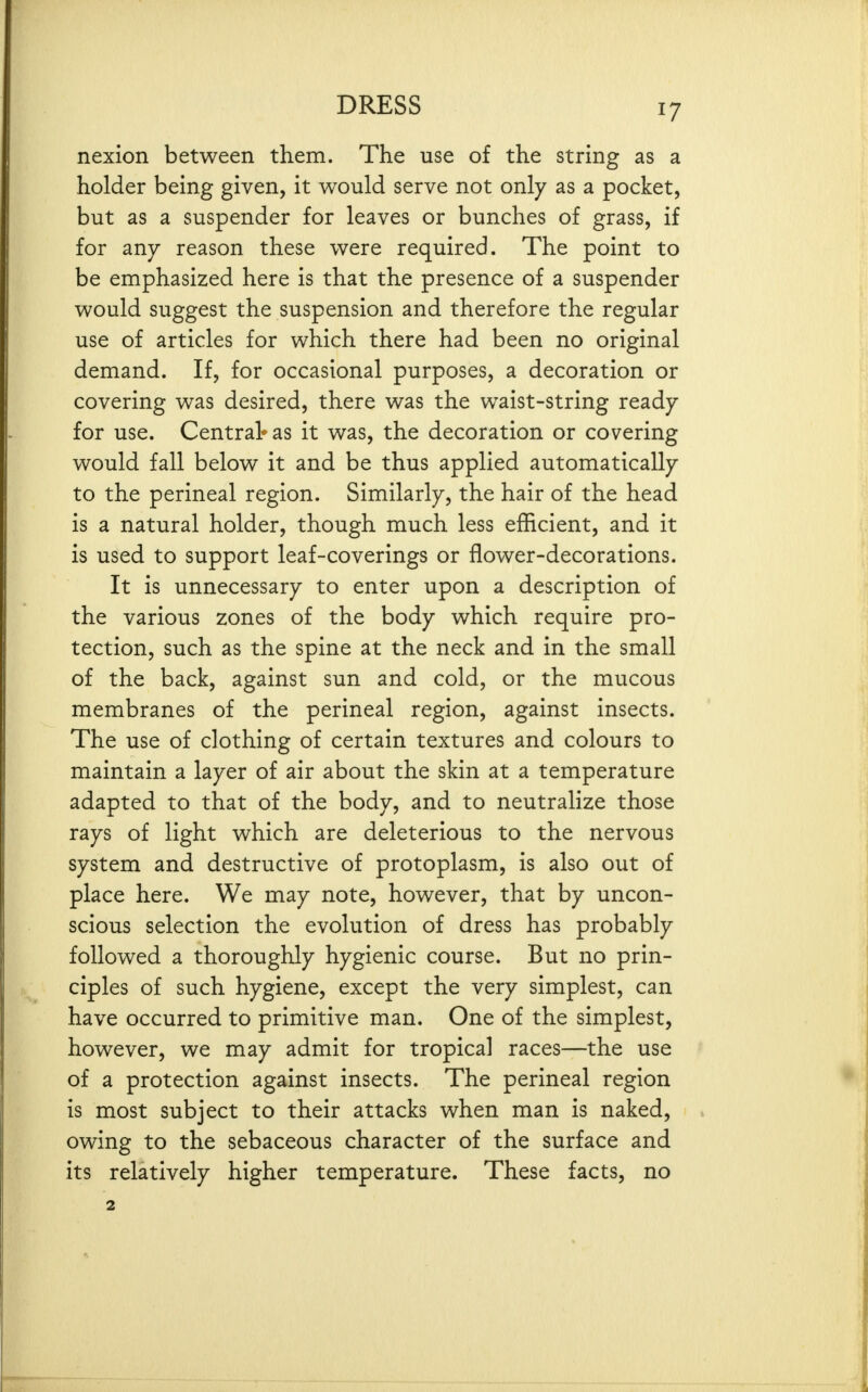 nexion between them. The use of the string as a holder being given, it would serve not only as a pocket, but as a suspender for leaves or bunches of grass, if for any reason these were required. The point to be emphasized here is that the presence of a suspender would suggest the suspension and therefore the regular use of articles for which there had been no original demand. If, for occasional purposes, a decoration or covering was desired, there was the waist-string ready for use. Central* as it was, the decoration or covering would fall below it and be thus applied automatically to the perineal region. Similarly, the hair of the head is a natural holder, though much less efficient, and it is used to support leaf-coverings or flower-decorations. It is unnecessary to enter upon a description of the various zones of the body which require pro- tection, such as the spine at the neck and in the small of the back, against sun and cold, or the mucous membranes of the perineal region, against insects. The use of clothing of certain textures and colours to maintain a layer of air about the skin at a temperature adapted to that of the body, and to neutralize those rays of light which are deleterious to the nervous system and destructive of protoplasm, is also out of place here. We may note, however, that by uncon- scious selection the evolution of dress has probably followed a thoroughly hygienic course. But no prin- ciples of such hygiene, except the very simplest, can have occurred to primitive man. One of the simplest, however, we may admit for tropical races—the use of a protection against insects. The perineal region is most subject to their attacks when man is naked, owing to the sebaceous character of the surface and its relatively higher temperature. These facts, no