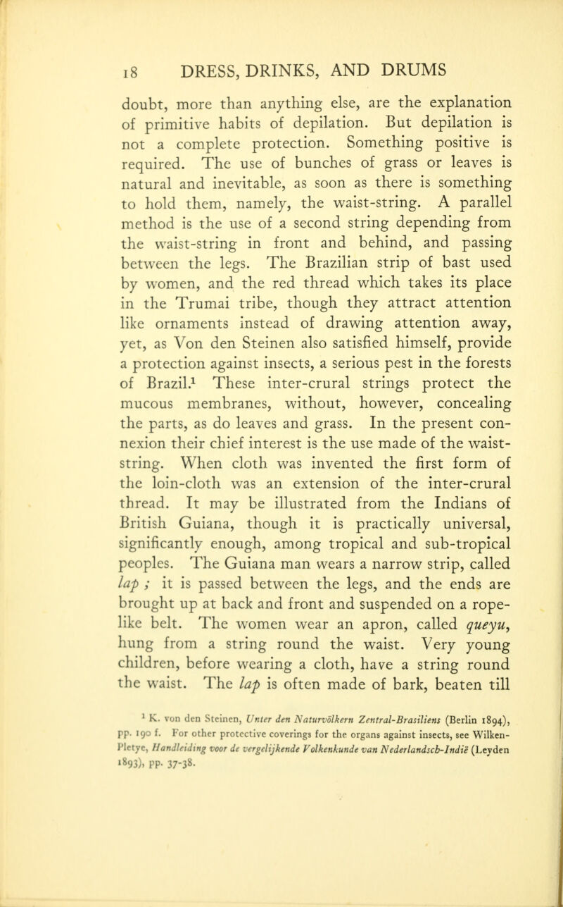 doubt, more than anything else, are the explanation of primitive habits of depilation. But depilation is not a complete protection. Something positive is required. The use of bunches of grass or leaves is natural and inevitable, as soon as there is something to hold them, namely, the waist-string. A parallel method is the use of a second string depending from the waist-string in front and behind, and passing between the legs. The Brazilian strip of bast used by women, and the red thread which takes its place in the Trumai tribe, though they attract attention like ornaments instead of drawing attention away, yet, as Von den Steinen also satisfied himself, provide a protection against insects, a serious pest in the forests of Brazil.^ These inter-crural strings protect the mucous membranes, without, however, concealing the parts, as do leaves and grass. In the present con- nexion their chief interest is the use made of the waist- string. When cloth was invented the first form of the loin-cloth was an extension of the inter-crural thread. It may be illustrated from the Indians of British Guiana, though it is practically universal, significantly enough, among tropical and sub-tropical peoples. The Guiana man wears a narrow strip, called lap ; it is passed between the legs, and the ends are brought up at back and front and suspended on a rope- like belt. The women wear an apron, called queyu, hung from a string round the waist. Very young children, before wearing a cloth, have a string round the waist. The lap is often made of bark, beaten till ' K. von den Steinen, Vtiter den Naturvolkern Zentral-Brasiliens (Berlin 1894), pp. 190 f. For other protective coverings for the organs against insects, see Wilken- Pletyc, llandleiding voor de vergclijkende Volkenkunde van Nederlandscb-Indie (Leyden •893). PP- 37-38.