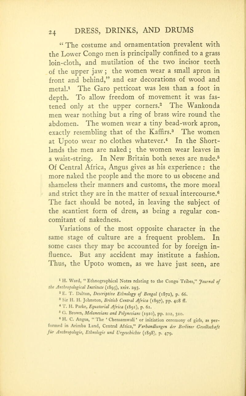 The costume and ornamentation prevalent with the Lower Congo men is principally confined to a grass loin-cloth, and mutilation of the two incisor teeth of the upper jaw ; the women wear a small apron in front and behind, and ear decorations of wood and metal.^ The Garo petticoat was less than a foot in depth. To allow freedom of movement it was fas- tened only at the upper corners.^ The Wankonda men wear nothing but a ring of brass wire round the abdomen. The women wear a tiny bead-work apron, exactly resembling that of the Kaffirs.^ The women at Upoto wear no clothes whatever.* In the Short- lands the men are naked ; the women wear leaves in a waist-string. In New Britain both sexes are nude.^ Of Central Africa, Angus gives as his experience : the more naked the people and the more to us obscene and shameless their manners and customs, the more moral and strict they are in the matter of sexual intercourse.^ The fact should be noted, in leaving the subject of the scantiest form of dress, as being a regular con- comitant of nakedness. Variations of the most opposite character in the same stage of culture are a frequent problem. In some cases they may be accounted for by foreign in- fluence. But any accident may institute a fashion. Thus, the Upoto women, as we have just seen, are ^ H. Ward, Ethnographical Notes relating to the Congo Tribes, Journal of the Anthropological Institute (1895), xxiv. 293. ^E. T. Dalton, Descriptive Ethnology of Bengal (1872), p. 66. ^ Sir n. H. Johnston, Britiih Central Africa (1897), pp. 408 ff. * T. H. Parke, Equatorial Africa (1891), p. 61. * G. Brown, Melanesians and Polynesians (1910), pp. 202, 310. * H. C. Angus, The ' Chensamwali' or initiation ceremonj^ of girls, as per- formed in Arimba Land, Central Africa, Verhandlungen der Berliner Gesellsckaft fiir Anthropologie, Etbnologie und Urgesckichte (1898), p. 479.