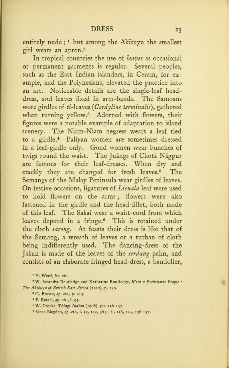entirely nude ; ^ but among the Akikuyu the smallest girl wears an apron.^ In tropical countries the use of leaves as occasional or permanent garments is regular. Several peoples, such as the East Indian islanders, in Ceram, for ex- ample, and the Polynesians, elevated the practice into an art. Noticeable details are the single-leaf head- dress, and leaves fixed in arm-bands. The Samoans wore girdles of ^z-leaves {Cordyline terminalis), gathered when turning yellow.^ Adorned with flowers, their figures were a notable example of adaptation to island scenery. The Niam-Niam negress wears a leaf tied to a girdle.* Paliyan women are sometimes dressed in a leaf-girdle only. Gond women wear bunches of twigs round the waist. The Juangs of Chota Nagpur are famous for their leaf-dresses. When dry and crackly they are changed for fresh leaves.^ The Semangs of the Malay Peninsula wear girdles of leaves. On festive occasions, ligatures of Licuala leaf were used to hold flowers on the arms; flowers were also fastened in the girdle and the head-fillet, both made of this leaf. The Sakai wear a waist-cord from which leaves depend in a fringe.^ This is retained under the cloth sarong. At feasts their dress is like that of the Semang, a wreath of leaves or a turban of cloth being indifferently used. The dancing-dress of the Jakun is made of the leaves of the serdang palm, and consists of an elaborate fringed head-dress, a bandolier, 1 H. Ward, loc. cit. 2 W. Scoresby Routledge and Katherine Routledge, With a Prehistoric People : The Akikuyu of British East Africa (1910), p. 139. 3 G. Brown, op. cit., p. 315. * F. Ratzel, op. cit., i. 94. 5 W. Crooke, Things Indian (1906), pp. 156-157. ^ Skeat-Blagden, op. cit., i. 53, 142, 364 ; ii. 118, 124, 136-137.