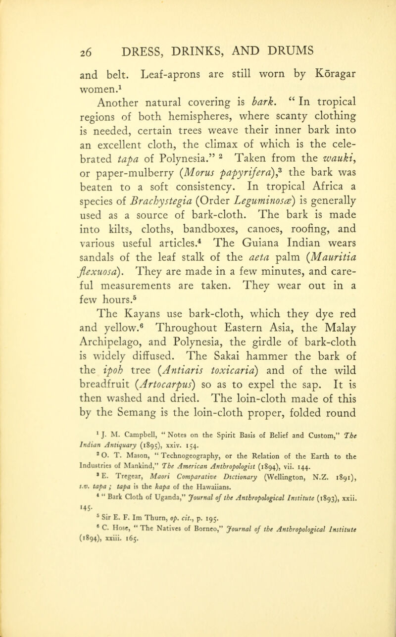 and belt. Leaf-aprons are still worn by Koragar women.^ Another natural covering is bark,  In tropical regions of both hemispheres, where scanty clothing is needed, certain trees weave their inner bark into an excellent cloth, the climax of which is the cele- brated tapa of Polynesia. ^ Taken from the zvauki, or paper-mulberry {Moms fapyrijerd)^ the bark was beaten to a soft consistency. In tropical Africa a species of Brachystegia (Order Leguminosce) is generally used as a source of bark-cloth. The bark is made into kilts, cloths, bandboxes, canoes, roofing, and various useful articles.* The Guiana Indian wears sandals of the leaf stalk of the aeta palm (Mauritia Jlexuosa). They are made in a few minutes, and care- ful measurements are taken. They wear out in a few hours.^ The Kayans use bark-cloth, which they dye red and yellow.^ Throughout Eastern Asia, the Malay Archipelago, and Polynesia, the girdle of bark-cloth is widely diffused. The Sakai hammer the bark of the ipoh tree {Antiaris toxicaria) and of the wild breadfruit {Artocarpus) so as to expel the sap. It is then washed and dried. The loin-cloth made of this by the Semang is the loin-cloth proper, folded round 1 J. M. Campbell,  Notes on the Spirit Basis of Belief and Custom, The Indian Antiquary (1895), xxiv. 154. 2 O. T. Mason,  Technogeography, or the Relation of the Earth to the Industries of Mankind, The Atnerican Anthropologist (1894), vii. 144. ' E. Tregear, Maori Comparative Dictionary (Wellington, N.Z. 1891), s.v. tapa ; tapa is the kapa of the Havvaiians. *  Bark Cloth of Uganda, Journal of the Anthropological Institute (1893), xxii. 145. ^ Sir E. F. Im Thurn, op, cit., p. 195.  C. Hose,  The Natives of Borneo, Journal of the Anthropological Institute (1894), xxiii. 165.