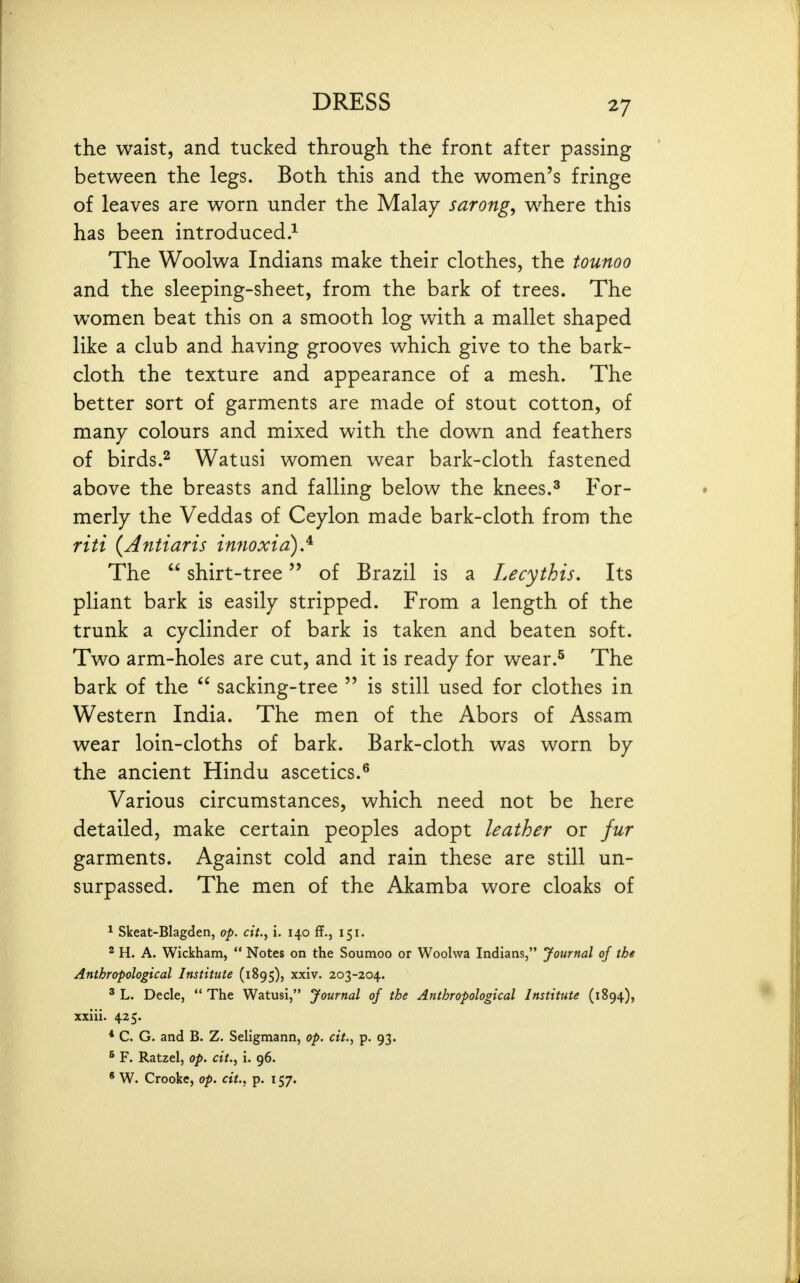 the waist, and tucked through the front after passing between the legs. Both this and the women's fringe of leaves are worn under the Malay sarongs where this has been introduced.^ The Woolwa Indians make their clothes, the tounoo and the sleeping-sheet, from the bark of trees. The women beat this on a smooth log with a mallet shaped like a club and having grooves which give to the bark- cloth the texture and appearance of a mesh. The better sort of garments are made of stout cotton, of many colours and mixed with the down and feathers of birds.2 Watiisi women wear bark-cloth fastened above the breasts and falling below the knees.^ For- merly the Veddas of Ceylon made bark-cloth from the riti {Antiaris innoxia).^ The  shirt-tree of Brazil is a Lecythis, Its pliant bark is easily stripped. From a length of the trunk a cyclinder of bark is taken and beaten soft. Two arm-holes are cut, and it is ready for wear.^ The bark of the  sacking-tree  is still used for clothes in Western India. The men of the Abors of Assam wear loin-cloths of bark. Bark-cloth was worn by the ancient Hindu ascetics.^ Various circumstances, which need not be here detailed, make certain peoples adopt leather or fur garments. Against cold and rain these are still un- surpassed. The men of the Akamba wore cloaks of * Skeat-Blagden, o-p. cit.^ i. 140 ff., 151. ^ H. A. Wickham,  Notes on the Soumoo or Woolwa Indians, yournal of the Anthropological Institute (1895), xxiv. 203-204. ' L. Decle,  The Watusi, Journal of the Anthropological Institute (1894), xxiii. 425. * C. G. and B. Z. Seligmann, op. cit., p. 93. ^ F. Ratzel, op. cit..^ i. 96. ' W. Crooke, op. cit., p. 157.