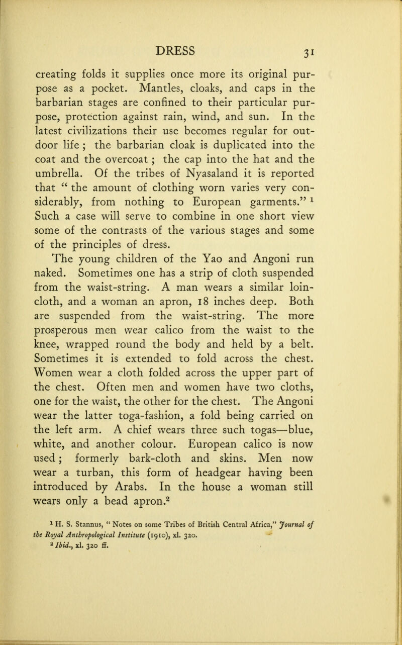 creating folds it supplies once more its original pur- pose as a pocket. Mantles, cloaks, and caps in the barbarian stages are confined to their particular pur- pose, protection against rain, wind, and sun. In the latest civilizations their use becomes regular for out- door life ; the barbarian cloak is duplicated into the coat and the overcoat ; the cap into the hat and the umbrella. Of the tribes of Nyasaland it is reported that the amount of clothing worn varies very con- siderably, from nothing to European garments. ^ Such a case will serve to combine in one short view some of the contrasts of the various stages and some of the principles of dress. The young children of the Yao and Angoni run naked. Sometimes one has a strip of cloth suspended from the waist-string. A man wears a similar loin- cloth, and a woman an apron, 18 inches deep. Both are suspended from the waist-string. The more prosperous men wear calico from the waist to the knee, wrapped round the body and held by a belt. Sometimes it is extended to fold across the chest. Women wear a cloth folded across the upper part of the chest. Often men and women have two cloths, one for the waist, the other for the chest. The Angoni wear the latter toga-fashion, a fold being carried on the left arm. A chief wears three such togas—blue, white, and another colour. European calico is now used; formerly bark-cloth and skins. Men now wear a turban, this form of headgear having been introduced by Arabs. In the house a woman still wears only a bead apron.^ ^ H. S. Stannus,  Notes on some Tribes of British Central Africa, Journal of the Royal Anthropological Institute (1910), xl. 320. 2 Ibid.j xl. 320 ff.