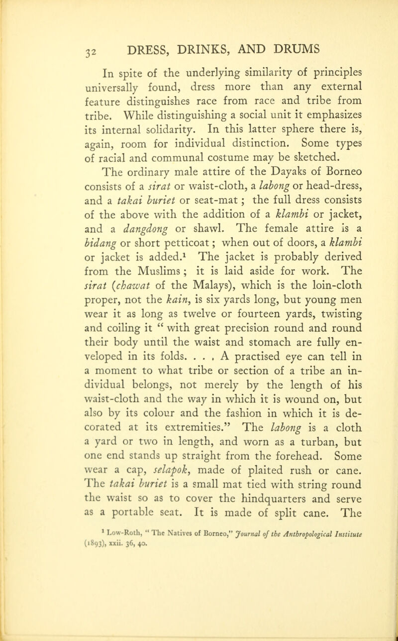 In spite of the underlying similarity of principles universally found, dress more than any external feature distinguishes race from race and tribe from tribe. While distinguishing a social unit it emphasizes its internal soHdarity. In this latter sphere there is, again, room for individual distinction. Some types of racial and communal costume may be sketched. The ordinary male attire of the Dayaks of Borneo consists of a sirat or waist-cloth, a labong or head-dress, and a takai huriet or seat-mat; the full dress consists of the above v^ith the addition of a klambi or jacket, and a dangdong or shawl. The female attire is a bidang or short petticoat; when out of doors, a klambi or jacket is added.^ The jacket is probably derived from the Muslims; it is laid aside for work. The sirat {chawat of the Malays), which is the loin-cloth proper, not the kain, is six yards long, but young men wear it as long as twelve or fourteen yards, twisting and coiling it with great precision round and round their body until the waist and stomach are fully en- veloped in its folds. . . » A practised eye can tell in a moment to what tribe or section of a tribe an in- dividual belongs, not merely by the length of his waist-cloth and the way in which it is wound on, but also by its colour and the fashion in which it is de- corated at its extremities. The labong is a cloth a yard or two in length, and worn as a turban, but one end stands up straight from the forehead. Some wear a cap, selapok, made of plaited rush or cane. The takai buriet is a small mat tied with string round the waist so as to cover the hindquarters and serve as a portable seat. It is made of spHt cane. The ^ Low-Roth, The Natives of Borneo, Journal of the Anthropological Institute (1893), xxii. 36, 40.