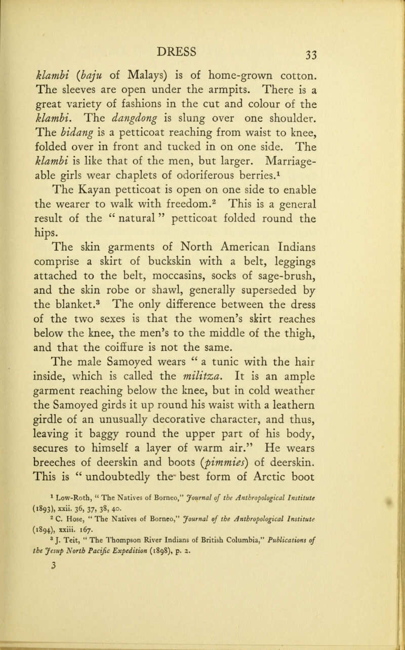 klamhi (baju of Malays) is of home-grown cotton. The sleeves are open under the armpits. There is a great variety of fashions in the cut and colour of the klambi. The dangdong is slung over one shoulder. The bidang is a petticoat reaching from waist to knee, folded over in front and tucked in on one side. The klambi is like that of the men, but larger. Marriage- able girls wear chaplets of odoriferous berries.^ The Kayan petticoat is open on one side to enable the wearer to walk with freedom.^ This is a general result of the natural petticoat folded round the hips. The skin garments of North American Indians comprise a skirt of buckskin with a belt, leggings attached to the belt, moccasins, socks of sage-brush, and the skin robe or shawl, generally superseded by the blanket.^ The only difference between the dress of the two sexes is that the women's skirt reaches below the knee, the men's to the middle of the thigh, and that the coiffure is not the same. The male Samoyed wears a tunic with the hair inside, which is called the militza. It is an ample garment reaching below the knee, but in cold weather the Samoyed girds it up round his waist with a leathern girdle of an unusually decorative character, and thus, leaving it baggy round the upper part of his body, secures to himself a layer of warm air. He wears breeches of deerskin and boots (pimmies) of deerskin. This is undoubtedly the* best form of Arctic boot ^ Low-Roth, The Natives of Borneo, Journal of the Anthropological Institute (1893) , xxii. 36, 37, 38, 40. - C. Hose, The Natives of Borneo, Journal of the Anthropological Institute (1894) , xxiii. 167. ^ J. Teit, The Thompson River Indians of British Columbia, Publications of the Jesup North Pacific Expedition (1898), p. 2. 3