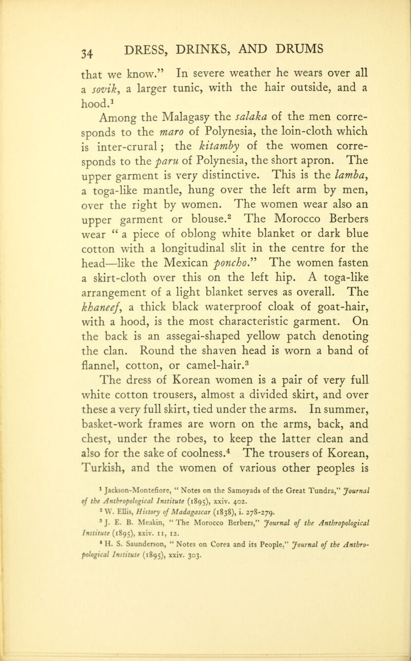 that we know. In severe weather he wears over all a sovik, a larger tunic, with the hair outside, and a hood.^ Among the Malagasy the salaka of the men corre- sponds to the maro of Polynesia, the loin-cloth which is inter-crural; the kitamhy of the women corre- sponds to the paru of Polynesia, the short apron. The upper garment is very distinctive. This is the lamha, a toga-like mantle, hung over the left arm by men, over the right by women. The women wear also an upper garment or blouse.^ The Morocco Berbers wear  a piece of oblong white blanket or dark blue cotton with a longitudinal slit in the centre for the head—like the Mexican poncho.'^'* The women fasten a skirt-cloth over this on the left hip. A toga-like arrangement of a light blanket serves as overall. The khaneef, a thick black waterproof cloak of goat-hair, with a hood, is the most characteristic garment. On the back is an assegai-shaped yellow patch denoting the clan. Round the shaven head is worn a band of flannel, cotton, or camel-hair.^ The dress of Korean women is a pair of very full white cotton trousers, almost a divided skirt, and over these a very full skirt, tied under the arms. In summer, basket-work frames are worn on the arms, back, and chest, under the robes, to keep the latter clean and also for the sake of coolness.* The trousers of Korean, Turkish, and the women of various other peoples is ^ Jackson-Montcfiorc,  Notes on the Samoyads of the Great Tundra, Journal of the Anthropological Institute (1895), xxiv. 402. ^ W. Ellis, History of Madagascar (1838), i. 278-279. ' J. E. B. Meakin,  The Morocco Berbers, Journal of the Anthropological Institute (1895), xxiv. 11, 12. * n. S. Saunderson,  Notes on Corea and its People. Journal of the Anthro- pological Institute (1895), xxiv. 303.