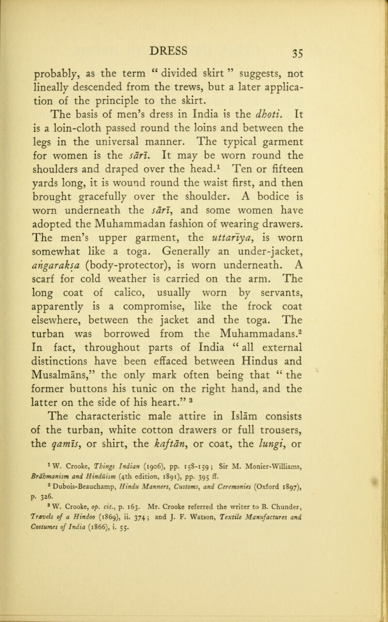probably, as the term  divided skirt  suggests, not lineally descended from the trews, but a later applica- tion of the principle to the skirt. The basis of men's dress in India is the dhoti. It is a loin-cloth passed round the loins and between the legs in the universal manner. The typical garment for women is the sdri. It may be worn round the shoulders and draped over the head.^ Ten or fifteen yards long, it is wound round the waist first, and then brought gracefully over the shoulder. A bodice is worn underneath the wz, and some women have adopted the Muhammadan fashion of wearing drawers. The men's upper garment, the uttariya, is worn somewhat like a toga. Generally an under-jacket, angaraksa (body-protector), is worn underneath. A scarf for cold weather is carried on the arm. The long coat of calico, usually worn by servants, apparently is a compromise, like the frock coat elsewhere, between the jacket and the toga. The turban was borrowed from the Muhammadans.^ In fact, throughout parts of India  all external distinctions have been effaced between Hindus and Musalmans, the only mark often being that the former buttons his tunic on the right hand, and the latter on the side of his heart. ^ The characteristic male attire in Islam consists of the turban, white cotton drawers or full trousers, the qamts^ or shirt, the kaftan, or coat, the lungi, or ^ W. Crooke, Things Indian (1906), pp. 158-159; Sir M. Monier-Williams, Brdhmanism and Hinduism (4th edition, 1891), pp. 395 ff. ^ Dubois-Beauchamp, Hindu Manners, Customs, and Ceremonies (Oxford 1897), p. 326. ' W. Crooke, op. cit., p. 163. Mr. Crooke referred the writer to B. Chunder, Travels of a Hindoo (1869), ii. 374; and J. F. Watson, Textile Manufactures and. Costumes of India (1866), i. 55.