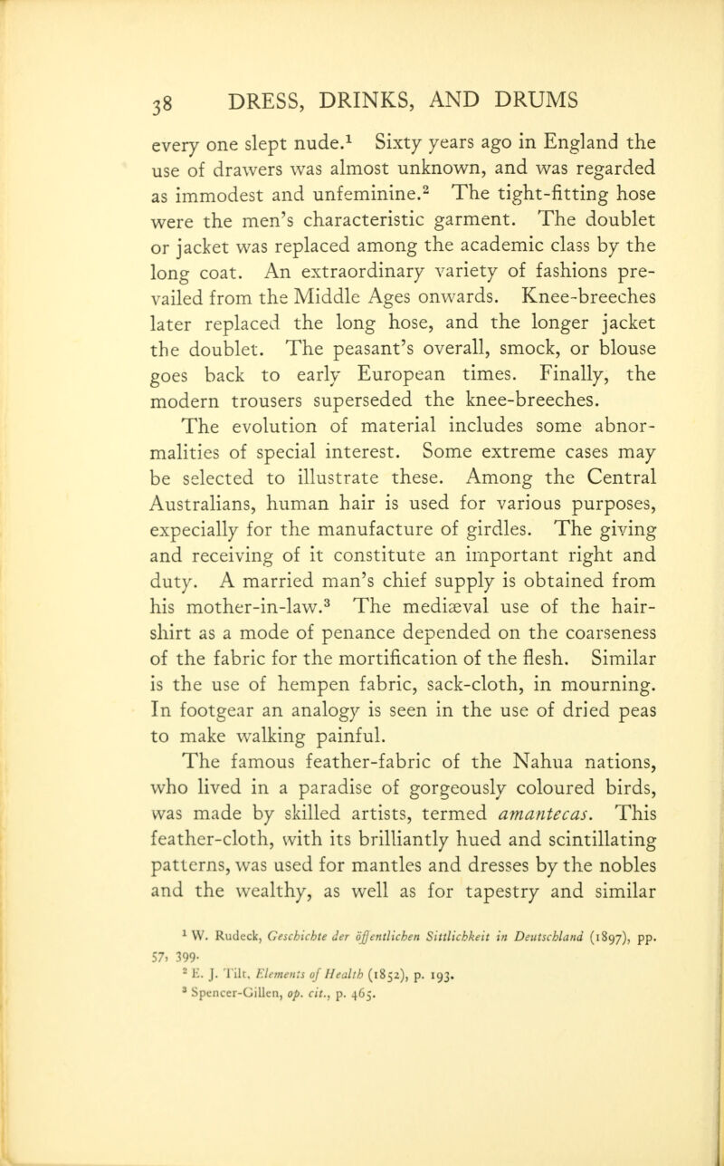 every one slept nude.^ Sixty years ago in England the use of drawers was almost unknown, and was regarded as immodest and unfeminine.^ The tight-fitting hose were the men's characteristic garment. The doublet or jacket was replaced among the academic class by the long coat. An extraordinary variety of fashions pre- vailed from the Middle Ages onwards. Knee-breeches later replaced the long hose, and the longer jacket the doublet. The peasant's overall, smock, or blouse goes back to early European times. Finally, the modern trousers superseded the knee-breeches. The evolution of material includes some abnor- malities of special interest. Some extreme cases may be selected to illustrate these. Among the Central Australians, human hair is used for various purposes, expecially for the manufacture of girdles. The giving and receiving of it constitute an important right and duty. A married man's chief supply is obtained from his mother-in-law.^ The mediaeval use of the hair- shirt as a mode of penance depended on the coarseness of the fabric for the mortification of the flesh. Similar is the use of hempen fabric, sack-cloth, in mourning. In footgear an analogy is seen in the use of dried peas to make walking painful. The famous feather-fabric of the Nahua nations, who lived in a paradise of gorgeously coloured birds, was made by skilled artists, termed amantecas. This feather-cloth, with its brilliantly hued and scintillating patterns, w^as used for mantles and dresses by the nobles and the wealthy, as well as for tapestry and similar ^ W. Rudeck, Ceschichte der djjentlichen Sittlichkeit in Deutschland (1897), pp. 57) 399- - K. J. 'l ilt. Elements of Health (1852), p. 193. ' Spcncer-Gillen, op. cit., p. 465.