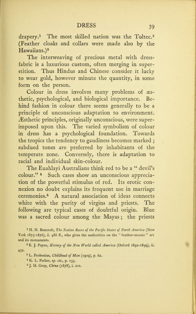 drapery.^ The most skilled nation was the Toltec.^ (Feather cloaks and collars were made also by the Hawaiians,)^ The interweaving of precious metal with dress- fabric is a luxurious custom, often merging in super- stition. Thus Hindus and Chinese consider it lucky to wear gold, however minute the quantity, in some form on the person. Colour in dress involves many problems of xs- thetic, psychological, and biological importance. Be- hind fashion in colour there seems generally to be a principle of unconscious adaptation to environment. Esthetic principles, originally unconscious, were super- imposed upon this. The varied symbolism of colour in dress has a psychological foundation. Towards the tropics the tendency to gaudiness becomes marked ; subdued tones are preferred by inhabitants of the temperate zone. Conversely, there is adaptation to racial and individual skin-colour. The Euahlayi Australians think red to be a  devil's colour. * Such cases show an unconscious apprecia- tion of the powerful stimulus of red. Its erotic con- nexion no doubt explains its frequent use in marriage ceremonies.^ A natural association of ideas connects white with the purity of virgins and priests. The following are typical cases of doubtful origin. Blue was a sacred colour among the Mayas; the priests ^ H. H. Bancroft, The Native Races of the Pacific States of North America (New York 1875-1876), ii. 488 ff., who gives the authorities on the  feather-mosaic  art and its monuments. 2 E. J. Payne, History of the New World called America (Oxford 1892-1899), ii. 432. ^ L. Frobenius, Childhood of Man (1909), p. 62. * K. L. Parker, op. cit., p. 135. 5 J. H. Gray, China (1878), i. 201.