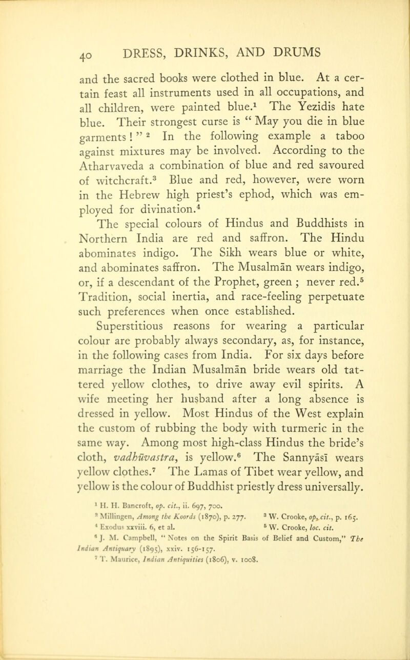 and the sacred books were clothed in blue. At a cer- tain feast all instruments used in all occupations, and all children, were painted blue.^ The Yezidis hate blue. Their strongest curse is  May you die in blue garments!  ^ In the following example a taboo against mixtures may be involved. According to the Atharvaveda a combination of blue and red savoured of witchcraft.^ Blue and red, however, were worn in the Hebrew high priest's ephod, which was em- ployed for divination.* The special colours of Hindus and Buddhists in Northern India are red and saffron. The Hindu abominates indigo. The Sikh wears blue or white, and abominates saffron. The Musalman wears indigo, or, if a descendant of the Prophet, green ; never red.^ Tradition, social inertia, and race-feeling perpetuate such preferences when once established. Superstitious reasons for wearing a particular colour are probably always secondary, as, for instance, in the following cases from India. For six days before marriage the Indian Musalman bride wears old tat- tered yellow clothes, to drive away evil spirits. A wife meeting her husband after a long absence is dressed in yellow. Most Hindus of the West explain the custom of rubbing the body with turmeric in the same way. Among most high-class Hindus the bride's cloth, vadhuvastra, is yellow.^ The Sannyasi wears yellow clothes.The Lamas of Tibet wear vellow, and yellow is the colour of Buddhist priestly dress universally. ^ H. II. Bancroft, op. cit., ii. 697, 700. ' Mlllingcn, Among the Koords (1870), p. 277. ^ W. Crooke, op^ctt., p. 165. * Exodus xxviii. 6, et al. ^ W. Crooke, loc. cit. « J. M. Campbell,  Notes on the Spirit Basis of Belief and Custom, The Indian Antiquary (1895), xxiv, 156-157.