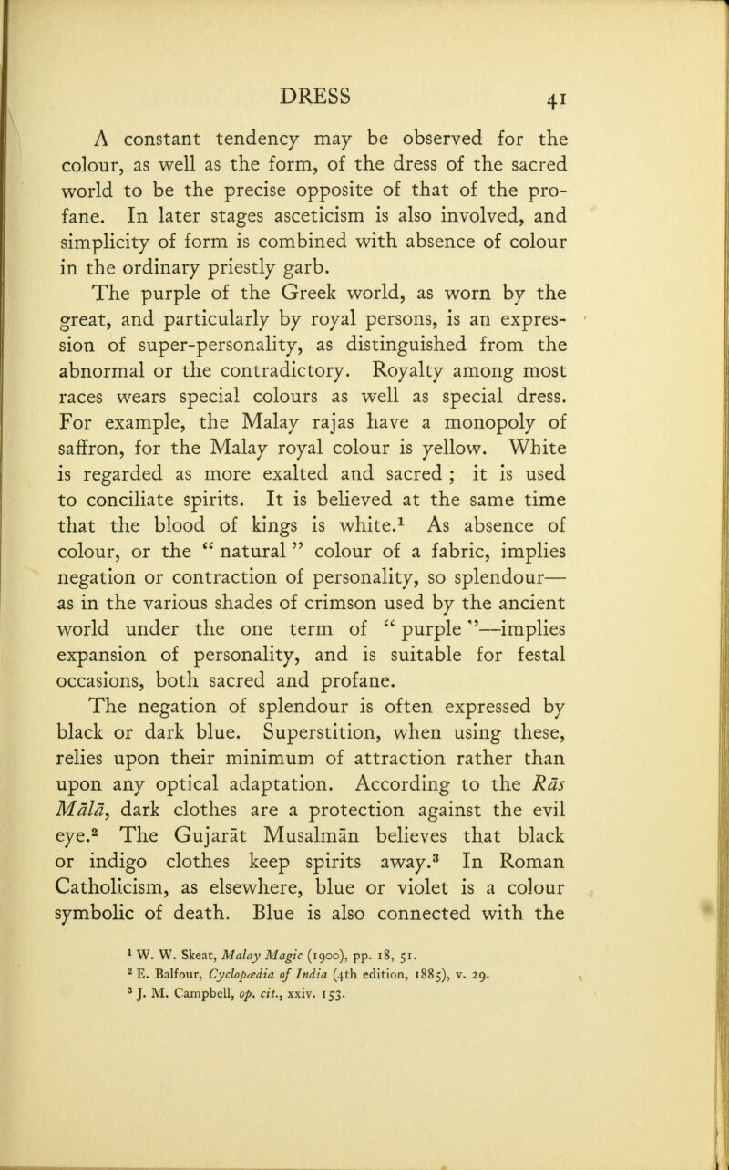 A constant tendency may be observed for the colour, as well as the form, of the dress of the sacred world to be the precise opposite of that of the pro- fane. In later stages asceticism is also involved, and simplicity of form is combined with absence of colour in the ordinary priestly garb. The purple of the Greek world, as worn by the great, and particularly by royal persons, is an expres- sion of super-personality, as distinguished from the abnormal or the contradictory. Royalty among most races wears special colours as well as special dress. For example, the Malay rajas have a monopoly of saffron, for the Malay royal colour is yellow. White is regarded as more exalted and sacred ; it is used to conciliate spirits. It is believed at the same time that the blood of kings is white.^ As absence of colour, or the  natural  colour of a fabric, implies negation or contraction of personality, so splendour— as in the various shades of crimson used by the ancient world under the one term of  purple —implies expansion of personality, and is suitable for festal occasions, both sacred and profane. The negation of splendour is often expressed by black or dark blue. Superstition, when using these, relies upon their minimum of attraction rather than upon any optical adaptation. According to the Rds Mala, dark clothes are a protection against the evil eye.2 The Gujarat Musalman believes that black or indigo clothes keep spirits away.^ In Roman Catholicism, as elsewhere, blue or violet is a colour symbolic of death. Blue is also connected with the ^ W. W. Skeat, Malay Magic (1900), pp. 18, 51. 2 E. Balfour, Cyclopedia of India (4th edition, 1885), v. 29. ' J. M. Campbell, op. cit.^ xxiv. 153.