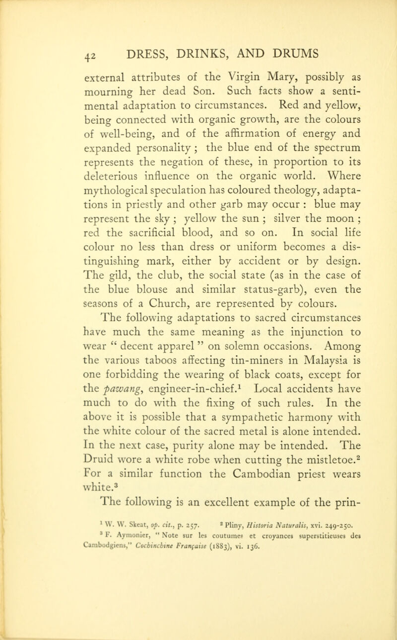 external attributes of the Virgin Mary, possibly as mourning her dead Son. Such facts show a senti- mental adaptation to circumstances. Red and yellow, being connected with organic growth, are the colours of well-being, and of the affirmation of energy and expanded personality ; the blue end of the spectrum represents the negation of these, in proportion to its deleterious influence on the organic world. Where mythological speculation has coloured theology, adapta- tions in priestly and other garb may occur : blue may represent the sky ; yellow the sun ; silver the moon ; red the sacrificial blood, and so on. In social life colour no less than dress or uniform becomes a dis- tinguishing mark, either by accident or by design. The gild, the club, the social state (as in the case of the blue blouse and similar status-garb), even the seasons of a Church, are represented by colours. The following adaptations to sacred circumstances have much the same meaning as the injunction to wear  decent apparel  on solemn occasions. Among the various taboos affecting tin-miners in Malaysia is one forbidding the wearing of black coats, except for the pazvang^ engineer-in-chief.^ Local accidents have much to do with the fixing of such rules. In the above it is possible that a sympathetic harmony with the white colour of the sacred metal is alone intended. In the next case, purity alone may be intended. The D ruid wore a white robe when cutting the mistletoe.^ For a similar function the Cambodian priest wears white.^ The following is an excellent example of the prin- ^ W. W. Skeat, op. cit., p. 257. 2 PUny, Historia Naturalts, xvi. 249-250. ' F. Aymonier,  Note sur les coutumes et croyances superstitieuses des Cambodgiens, Cochinchtne Franfaise (1883), vi. 136.