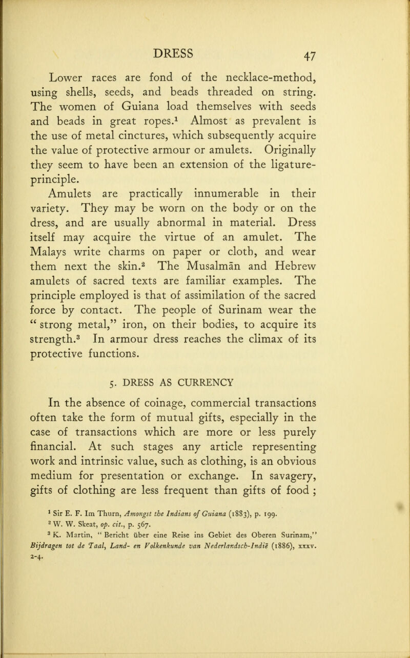 Lower races are fond of the necklace-method, using shells, seeds, and beads threaded on string. The women of Guiana load themselves with seeds and beads in great ropes.^ Almost as prevalent is the use of metal cinctures, which subsequently acquire the value of protective armour or amulets. Originally they seem to have been an extension of the ligature- principle. Amulets are practically innumerable in their variety. They may be worn on the body or on the dress, and are usually abnormal in material. Dress itself may acquire the virtue of an amulet. The Malays write charms on paper or cloth, and wear them next the skin.^ The Musalman and Hebrew amulets of sacred texts are familiar examples. The principle employed is that of assimilation of the sacred force by contact. The people of Surinam wear the  strong metal, iron, on their bodies, to acquire its strength.^ In armour dress reaches the climax of its protective functions. 5. DRESS AS CURRENCY In the absence of coinage, commercial transactions often take the form of mutual gifts, especially in the case of transactions which are more or less purely financial. At such stages any article representing work and intrinsic value, such as clothing, is an obvious medium for presentation or exchange. In savagery, gifts of clothing are less frequent than gifts of food ; * Sir E. F. Im Thurn, Amongst the Indians of Guiana (1883), p. 199. 2 W. W. Skeat, op. cit., p. 567. ^ K. Martin,  Bericht iiber eine Reise ins Gebiet des Oberen Surinam, Bijdragen tot de Taal, Land- en Volkenkunde van Nederlandsch-Indie (1886), xxxv. 2-4.