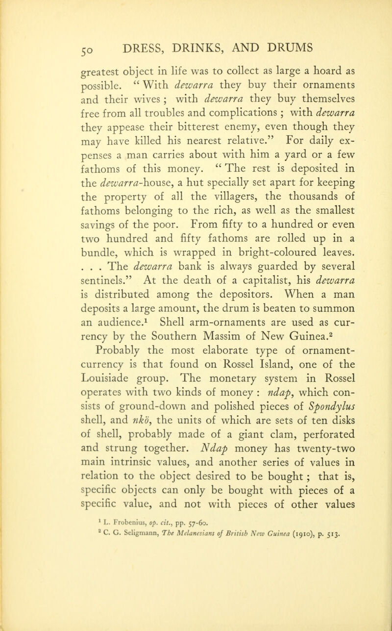 greatest object in life was to collect as large a hoard as possible.  With dewarra they buy their ornaments and their wives ; with dewarra they buy themselves free from all troubles and complications ; with dewarra they appease their bitterest enemy, even though they may have killed his nearest relative. For daily ex- penses a man carries about with him a yard or a few fathoms of this money. The rest is deposited in the dewarra-\vo\}i^t^ a hut specially set apart for keeping the property of all the villagers, the thousands of fathoms belonging to the rich, as well as the smallest savings of the poor. From fifty to a hundred or even two hundred and fifty fathoms are rolled up in a bundle, which is wrapped in bright-coloured leaves. . . . The dewarra bank is always guarded by several sentinels. At the death of a capitalist, his dewarra is distributed among the depositors. When a man deposits a large amount, the drum is beaten to summon an audience.^ Shell arm-ornaments are used as cur- rency by the Southern Massim of New Guinea.^ Probably the most elaborate type of ornament- currency is that found on Rossel Island, one of the Louisiade group. The monetary system in Rossel operates with two kinds of money : nda^^ which con- sists of ground-down and polished pieces of Spondylus shell, and nkb, the units of which are sets of ten disks of shell, probably made of a giant clam, perforated and strung together. Ndap money has twenty-two main intrinsic values, and another series of values in relation to the object desired to be bought; that is, specific objects can only be bought with pieces of a specific value, and not with pieces of other values ^ L. Frobenius, op. cit., pp. 57-60. 2 C. G. Seligmann, The Melanesians of British New Guinea (1910), p. 513.