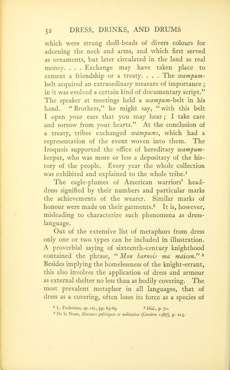 which were strung shell-beads of divers colours for adorning the neck and arms, and which first served as ornaments, but later circulated in the land as real money. . . . Exchange may have taken place to cement a friendship or a treaty. . . . The wampurn- belt acquired an extraordinary measure of importance ; in it was evolved a certain kind of documentary script. The speaker at meetings held a zoampum-hoit in his hand.  Brothers, he might say,  with this belt I open your ears that you may hear ; I take care and sorrow from your hearts. At the conclusion of a treaty, tribes exchanged wampums, which had a representation of the event woven into them. The Iroquois supported the office of hereditary wampum- keeper, who was more or less a depositary of the his- tory of the people. Every year the whole collection was exhibited and explained to the whole tribe.^ The eagle-plumes of American warriors' head- dress signified by their numbers and particular marks the achievements of the wearer. Similar marks of honour were made on their garments.^ It is, however, misleading to characterize such phenomena as dress- language. Out of the extensive list of metaphors from dress only one or two types can be included in illustration. A proverbial saying of sixteenth-century knighthood contained the phrase,  Mon harnois ma maison^ ^ Besides implying the homelessness of the knight-errant, this also involves the application of dress and armour as external shelter no less than as bodily covering. The most prevalent metaphor in all languages, that of dress as a covering, often loses its force as a species of * L. Frobenius, op. cit., pp. 65-69. ^ p. 70. * Dc la Noue, Discours politiques et militaires (Geneve 1587), p. 215.
