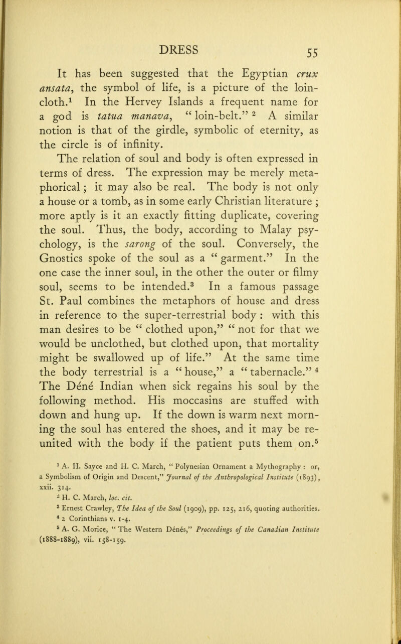 It has been suggested that the Egyptian crux ansata, the symbol of life, is a picture of the loin- cloth.^ In the Hervey Islands a frequent name for a god is tatua manava^ loin-belt. ^ A similar notion is that of the girdle, symbolic of eternity, as the circle is of infinity. The relation of soul and body is often expressed in terms of dress. The expression may be merely meta- phorical ; it may also be real. The body is not only a house or a tomb, as in some early Christian literature ; more aptly is it an exactly fitting duplicate, covering the soul. Thus, the body, according to Malay psy- chology, is the sarong of the soul. Conversely, the Gnostics spoke of the soul as a  garment. In the one case the inner soul, in the other the outer or filmy soul, seems to be intended.^ In a famous passage St. Paul combines the metaphors of house and dress in reference to the super-terrestrial body ; with this man desires to be clothed upon,  not for that we would be unclothed, but clothed upon, that mortality might be swallowed up of life. At the same time the bodv terrestrial is a  house, a tabernacle. * The Dene Indian when sick regains his soul by the following method. His moccasins are stuffed with down and hung up. If the down is warm next morn- ing the soul has entered the shoes, and it may be re- united with the body if the patient puts them on.^ ^ A. H. Sayce and H. C. March,  Polynesian Ornament a Mythography : or, a Symbolism of Origin and Descent, Journal of the Anthropological Institute (1893), xxii. 314. ^ H. C. March, loc. cit. ' Ernest Crawley, The Idea of the Soul (1909), pp. 125, 216, quoting authorities. * 2 Corinthians v. 1-4. ^ A. G. Morice,  The Western Denes, Proceedings of the Canadian Institute (1888-1889), vii. 158-159.