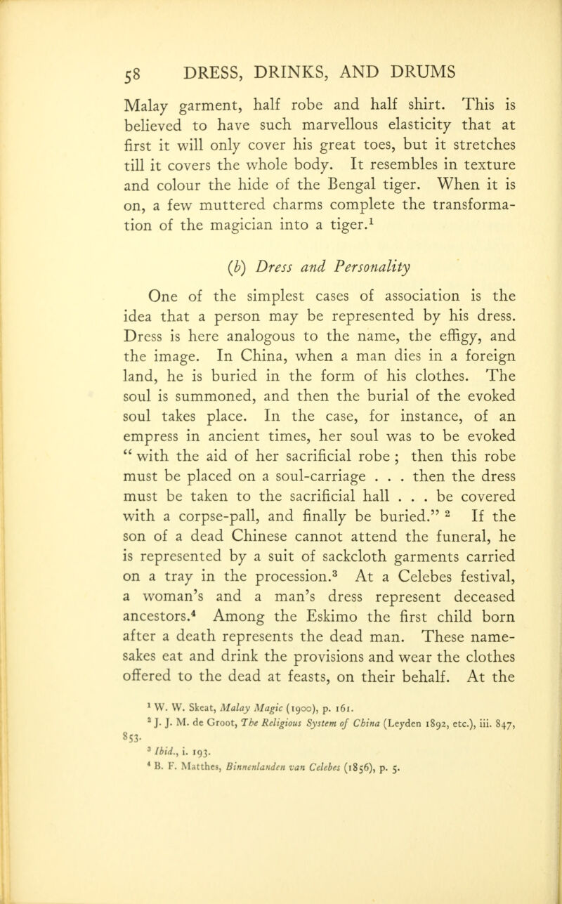 Malay garment, half robe and half shirt. This is believed to have such marvellous elasticity that at first it will only cover his great toes, but it stretches till it covers the whole body. It resembles in texture and colour the hide of the Bengal tiger. When it is on, a few muttered charms complete the transforma- tion of the magician into a tiger.^ (b) Dress and Personality One of the simplest cases of association is the idea that a person may be represented by his dress. Dress is here analogous to the name, the effigy, and the image. In China, when a man dies in a foreign land, he is buried in the form of his clothes. The soul is summoned, and then the burial of the evoked soul takes place. In the case, for instance, of an empress in ancient times, her soul was to be evoked  with the aid of her sacrificial robe ; then this robe must be placed on a soul-carriage . . . then the dress must be taken to the sacrificial hall ... be covered with a corpse-pall, and finally be buried. ^ If the son of a dead Chinese cannot attend the funeral, he is represented by a suit of sackcloth garments carried on a tray in the procession.^ At a Celebes festival, a woman's and a man's dress represent deceased ancestors.^ Among the Eskimo the first child born after a death represents the dead man. These name- sakes eat and drink the provisions and wear the clothes offered to the dead at feasts, on their behalf. At the ^ W. W. Skcat, Malay Magic (1900), p. 161. ^ J. J. M. de Groot, The Religious System of China (Leyden 1892, etc.), iii. 847, 853. ^ Ibid., i. 193. * B. F. Matthes, Binnenlandcn van Celebes (1856), p. 5.