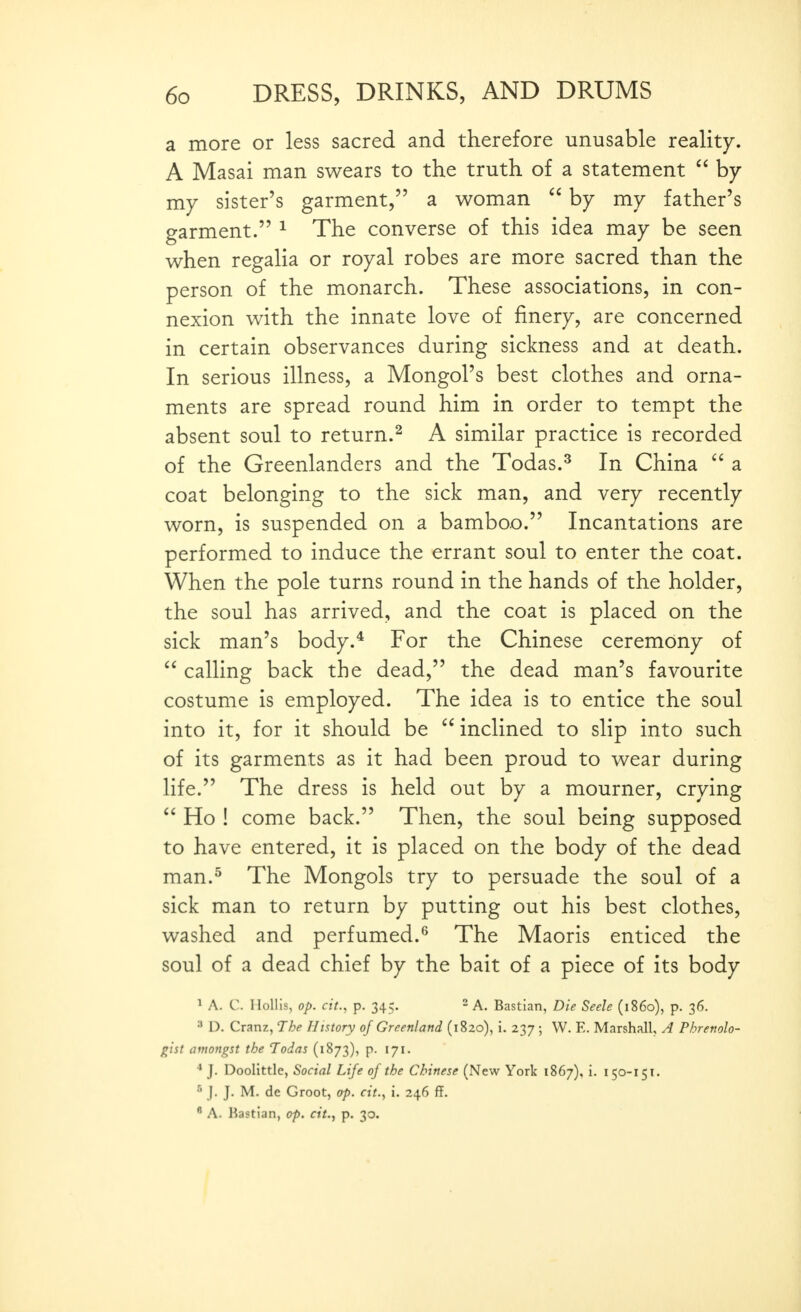 a more or less sacred and therefore unusable reality. A Masai man swears to the truth of a statement  by my sister's garment, a woman  by my father's garment. ^ The converse of this idea may be seen when regalia or royal robes are more sacred than the person of the monarch. These associations, in con- nexion with the innate love of finery, are concerned in certain observances during sickness and at death. In serious illness, a Mongol's best clothes and orna- ments are spread round him in order to tempt the absent soul to return.^ A similar practice is recorded of the Greenlanders and the Todas.^ In China ^' a coat belonging to the sick man, and very recently worn, is suspended on a bamboo. Incantations are performed to induce the errant soul to enter the coat. When the pole turns round in the hands of the holder, the soul has arrived, and the coat is placed on the sick man's body.* For the Chinese ceremony of  calling back the dead, the dead man's favourite costume is employed. The idea is to entice the soul into it, for it should be inclined to slip into such of its garments as it had been proud to wear during life. The dress is held out by a mourner, crying  Ho ! come back. Then, the soul being supposed to have entered, it is placed on the body of the dead man.^ The Mongols try to persuade the soul of a sick man to return by putting out his best clothes, washed and perfumed.^ The Maoris enticed the soul of a dead chief by the bait of a piece of its body ^ A. C. Mollis, op. cit., p. 345. ^ A. Bastian, Die Seele (i860), p. 36. 3 D. Cranz, The History of Greenland (1820), i. 237 ; W. E. Marshall, A Phrenolo- gist amongst the Todas (1873), p. 171. J. Doolittle, Social Life of the Chinese (New York 1867), i. 150-151. •'• j. J. M. de Groot, op. cit., i. 246 ff.  A. Kastian, op. cit., p. 30.
