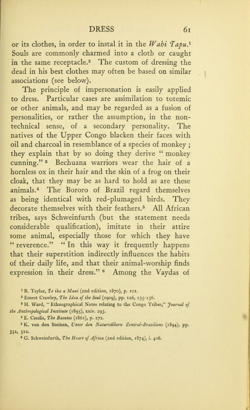 or its clothes, in order to instal it in the Wahi l^apu.^ Souls are commonly charmed into a cloth or caught in the same receptacle.^ The custom of dressing the dead in his best clothes may often be based on similar associations (see below). The principle of impersonation is easily applied to dress. Particular cases are assimilation to totemic or other animals, and may be regarded as a fusion of personalities, or rather the assumption, in the non- technical sense, of a secondary personality. The natives of the Upper Congo blacken their faces with oil and charcoal in resemblance of a species of monkey ; they explain that by so doing they derive  monkey cunning. ^ Bechuana warriors wear the hair of a hornless ox in their hair and the skin of a frog on their cloak, that they may be as hard to hold as are these animals.* The Bororo of Brazil regard themselves as being identical with red-plumaged birds. They decorate themselves with their feathers.^ All African tribes, says Schweinfurth (but the statement needs considerable qualification), imitate in their attire some animal, especially those for which they have  reverence.  In this way it frequently happens that their superstition indirectly influences the habits of their daily life, and that their animal-worship finds expression in their dress. ^ Among the Vaydas of 1 R. Taylor, 1e ika a Maui (2nd edition, 1870), p. loi. ^ Ernest Crawley, The Idea of the Soul (1909), pp. 126, 135-136, ^ H. Ward, *' Ethnographical Notes relating to the Congo Tribes, Journal of the Anthropological Institute (1895), xxiv. 293. * E. Casalis, The Basutos (i86i), p. 272. ^ K. von den Steinen, Unter den Naturvolkern Zentral-Brasiliens (1894), pp. 352, 512. ^ G. Schweinfurth, The Heart of Africa (2nd edition, 1874), i. 406.