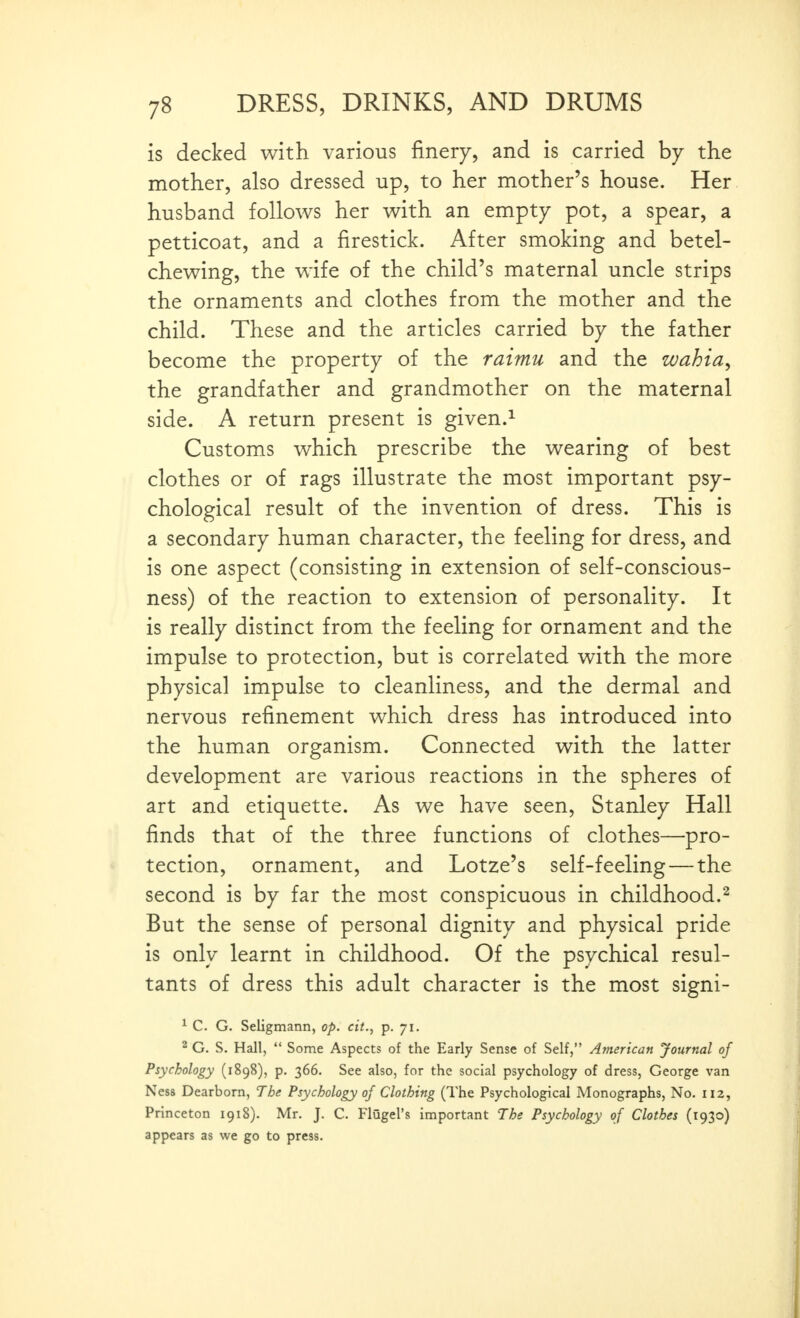 is decked with various finery, and is carried by the mother, also dressed up, to her mother's house. Her. husband follows her with an empty pot, a spear, a petticoat, and a firestick. After smoking and betel- chewing, the wife of the child's maternal uncle strips the ornaments and clothes from the mother and the child. These and the articles carried by the father become the property of the raimu and the wahia^ the grandfather and grandmother on the maternal side. A return present is given.^ Customs which prescribe the wearing of best clothes or of rags illustrate the most important psy- chological result of the invention of dress. This is a secondary human character, the feeling for dress, and is one aspect (consisting in extension of self-conscious- ness) of the reaction to extension of personality. It is really distinct from the feeling for ornament and the impulse to protection, but is correlated with the more physical impulse to cleanliness, and the dermal and nervous refinement which dress has introduced into the human organism. Connected with the latter development are various reactions in the spheres of art and etiquette. As we have seen, Stanley Hall finds that of the three functions of clothes—pro- tection, ornament, and Lotze's self-feeling—the second is by far the most conspicuous in childhood.^ But the sense of personal dignity and physical pride is only learnt in childhood. Of the psychical resul- tants of dress this adult character is the most signi- ^ C. G. Seligmann, op. eit., p. 71. 2 G. S. Hall,  Some Aspects of the Early Sense of Self, American Journal of Psychology (1898), p. 366. See also, for the social psychology of dress, George van Ness Dearborn, The Psychology of Clothing (The Psychological Monographs, No. H2, Princeton 1918). Mr. J. C. Flugel's important The Psychology of Clothes (1930) appears as we go to press.