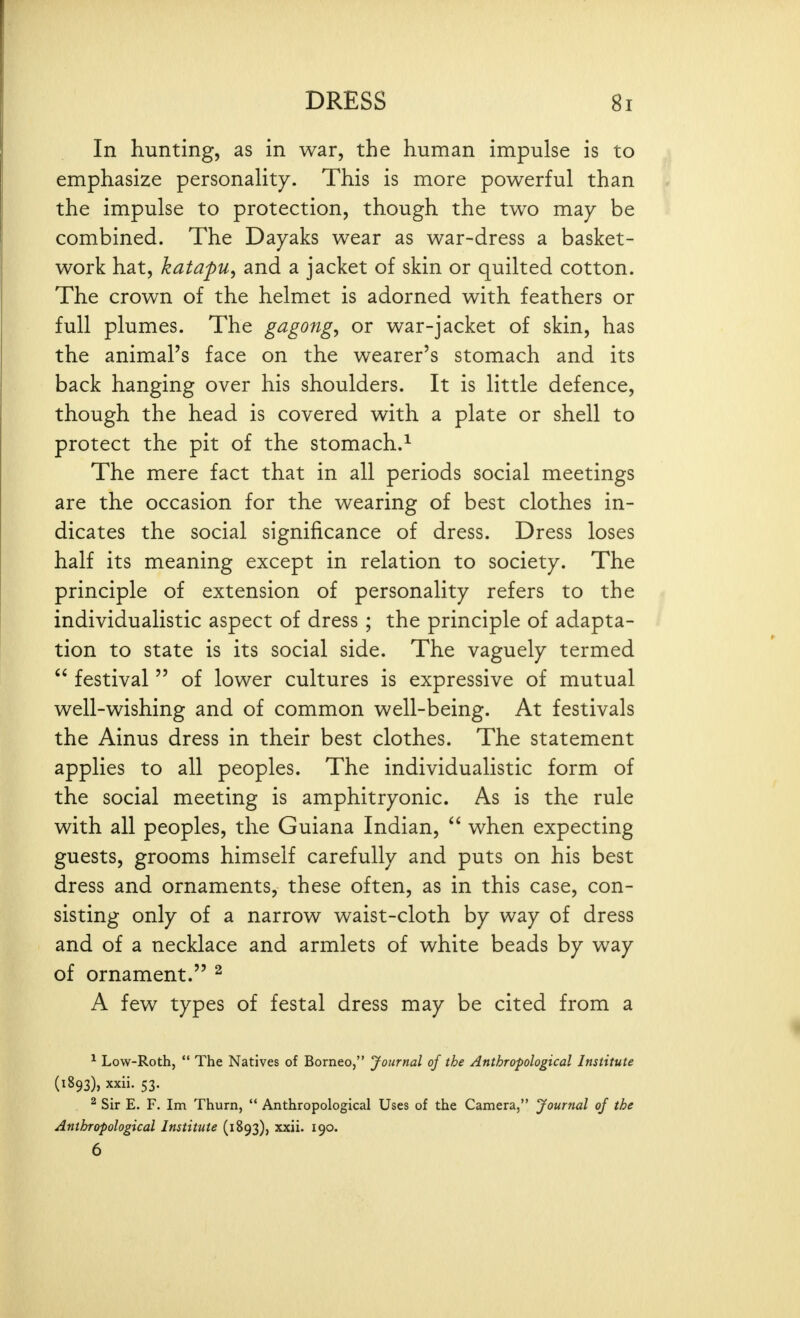 In hunting, as in war, the human impulse is to emphasize personaHty. This is more powerful than the impulse to protection, though the two ma.y be combined. The Dayaks wear as war-dress a basket- work hat, katapu, and a jacket of skin or quilted cotton. The crown of the helmet is adorned with feathers or full plumes. The gagong, or war-jacket of skin, has the animal's face on the wearer's stomach and its back hanging over his shoulders. It is little defence, though the head is covered with a plate or shell to protect the pit of the stomach.^ The mere fact that in all periods social meetings are the occasion for the wearing of best clothes in- dicates the social significance of dress. Dress loses half its meaning except in relation to society. The principle of extension of personality refers to the individualistic aspect of dress ; the principle of adapta- tion to state is its social side. The vaguely termed  festival  of lower cultures is expressive of mutual well-wishing and of common well-being. At festivals the Ainus dress in their best clothes. The statement applies to all peoples. The individualistic form of the social meeting is amphitryonic. As is the rule with all peoples, the Guiana Indian,  when expecting guests, grooms himself carefully and puts on his best dress and ornaments, these often, as in this case, con- sisting only of a narrow waist-cloth by way of dress and of a necklace and armlets of white beads by way of ornament. ^ A few types of festal dress may be cited from a ^ Low-Roth,  The Natives of Borneo, Journal of the Anthropological Institute (1893), xxii. 53. ^ Sir E. F. Im Thurn,  Anthropological Uses of the Camera, Journal of the Anthropological Institute (1893), xxii. 190. 6