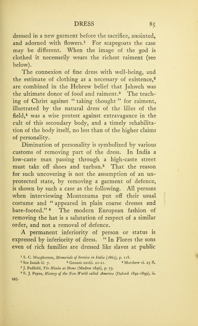 dressed in a new garment before the sacrifice, anointed, and adorned with flowers.^ For scapegoats the case may be different. When the image of the god is clothed it necessarily wears the richest raiment (see below). The connexion of fine dress with well-being, and the estimate of clothing as a necessary of existence,^ are combined in the Hebrew belief that jahweh was the ultimate donor of food and raiment.^ The teach- ing of Christ against  taking thought  for raiment, illustrated by the natural dress of the lilies of the field,* was a wise protest against extravagance in the cult of this secondary body, and a timely rehabilita- tion of the body itself, no less than of the higher claims of personality. Diminution of personality is symbolized by various customs of removing part of the dress. In India a low-caste man passing through a high-caste street must take off shoes and turban.^ That the reason for such uncovering is not the assumption of an un- protected state, by removing a garment of defence, is shown by such a case as the following. All persons when interviewing Montezuma put off their usual costume and  appeared in plain coarse dresses and bare-footed. ^ The modern European fashion of removing the hat is a salutation of respect of a similar order, and not a removal of defence. A permanent inferiority of person or status is expressed by inferiority of dress.  In Flores the sons even of rich families are dressed like slaves at public ^ S. C. Macpherson, Memorials of Service in India (18615), p. 118. ^ See Isaiah iii. 7. ^ Genesis xxviii. 20-21. * Matthew vi. 25 ff. ^ J. Padfield, The Hindu at Home (Madras 1896), p. 73. ® E. J. Payne, History of the New World called America (Oxford 1892-1899), ii. 495-