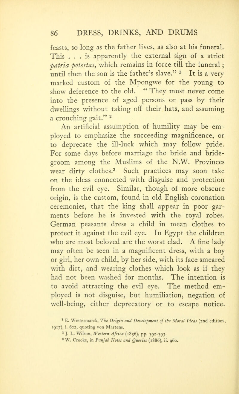 feasts, so long as the father lives, as also at his funeral. This ... is apparently the external sign of a strict f atria fotestas^ which remains in force till the funeral; until then the son is the father's slave. ^ It is a very marked custom of the Mpongv^e for the young to show deference to the old.  They must never come into the presence of aged persons or pass by their dwellings without taking off their hats, and assuming a crouching gait. ^ An artificial assumption of humility may be em- ployed to emphasize the succeeding magnificence, or to deprecate the ill-luck which may follow pride. For some days before marriage the bride and bride- groom among the Muslims of the N.W. Provinces wear dirty clothes.^ Such practices may soon take on the ideas connected with disguise and protection from the evil eye. Similar, though of more obscure origin, is the custom, found in old English coronation ceremonies, that the king shall appear in poor gar- ments before he is invested with the royal robes. German peasants dress a child in mean clothes to protect it against the evil eye. In Egypt the children who are most beloved are the worst clad. A fine lady may often be seen in a magnificent dress, with a boy or girl, her own child, by her side, with its face smeared with dirt, and wearing clothes which look as if they had not been washed for months. The intention is to avoid attracting the evil eye. The method em- ployed is not disguise, but humiliation, negation of well-being, either deprecatory or to escape notice. ' E. Westermarck, The Origin and Development of ike Moral Ideas (2nd edition, 1917), i. 602, quoting von Martens. ^ J. L. Wilson, Western Africa (1856), pp. 392-393. ' W. Crooke, in Panjab Notes and Queries (1886), ii. 960.