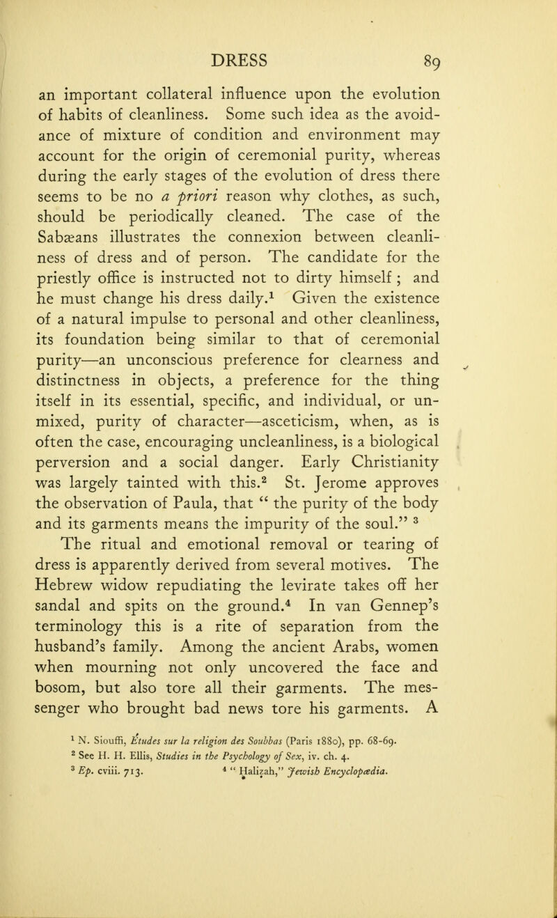 an important collateral influence upon the evolution of habits of cleanliness. Some such idea as the avoid- ance of mixture of condition and environment may- account for the origin of ceremonial purity, whereas during the early stages of the evolution of dress there seems to be no a friori reason vAij clothes, as such, should be periodically cleaned. The case of the Saba?ans illustrates the connexion between cleanli- ness of dress and of person. The candidate for the priestly office is instructed not to dirty himself ; and he must change his dress daily.^ Given the existence of a natural impulse to personal and other cleanliness, its foundation being similar to that of ceremonial purity—an unconscious preference for clearness and distinctness in objects, a preference for the thing itself in its essential, specific, and individual, or un- mixed, purity of character—asceticism, when, as is often the case, encouraging uncleanliness, is a biological perversion and a social danger. Early Christianity was largely tainted with this.^ St. Jerome approves the observation of Paula, that  the purity of the body and its garments means the impurity of the soul. ^ The ritual and emotional removal or tearing of dress is apparently derived from several motives. The Hebrew widow repudiating the levirate takes off her sandal and spits on the ground.* In van Gennep's terminology this is a rite of separation from the husband's family. Among the ancient Arabs, women when mourning not only uncovered the face and bosom, but also tore all their garments. The mes- senger who brought bad news tore his garments. A ^ N. Siouffi, Etudes sur la religion des Souhbas (Paris 1880), pp. 68-69. ^ See H. H. Ellis, Studies in the Psychology of Sex, iv. ch. 4. 2 Ep. cviii. 713. *  Halizah, Jewish Encyclopedia.