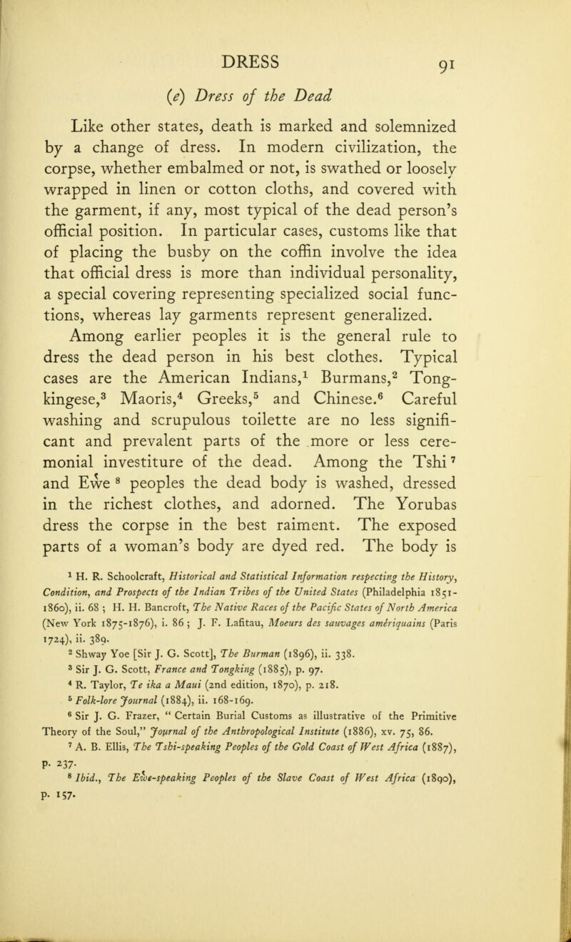 {e) Dress of the Dead Like other states, death is marked and solemnized by a change of dress. In modern civilization, the corpse, w^hether embalmed or not, is sw^athed or loosely v^rapped in linen or cotton cloths, and covered with the garment, if any, most typical of the dead person's official position. In particular cases, customs like that of placing the busby on the coffin involve the idea that official dress is more than individual personality, a special covering representing specialized social func- tions, whereas lay garments represent generalized. Among earlier peoples it is the general rule to dress the dead person in his best clothes. Typical cases are the American Indians,^ Burmans,^ Tong- kingese,^ Maoris,^ Greeks,^ and Chinese.^ Careful washing and scrupulous toilette are no less signifi- cant and prevalent parts of the more or less cere- monial investiture of the dead. Among the Tshi and Ewe ^ peoples the dead body is washed, dressed in the richest clothes, and adorned. The Yorubas dress the corpse in the best raiment. The exposed parts of a woman's body are dyed red. The body is 1 H. R. Schoolcraft, Historical and Statistical Information respecting the History, Condition, and Prospects of the Indian Tribes of the United States (Philadelphia 1851- 1860), il. 68 ; H. H. Bancroft, The Native Races of the Pacific States of North America (New York 1875-1876), i. 86 ; J. F. Lafitau, Moeurs des sauvages ameriquains (Paris 1724), ii. 389. 2 Shway Yoe [Sir J. G. Scott], The Burman (1896), ii. 338. ^ Sir J. G. Scott, France and Tongking (1885), p. 97. * R. Taylor, Te ika a Maui (2nd edition, 1870), p. 218. ^ Folk-lore Journal (1884), ii. i68-i6g. ® Sir J. G. Frazer,  Certain Burial Customs as illustrative of the Primitive Theory of the Soul, Journal of the Anthropological Institute (1886), xv. 75, 86. ' A. B. Ellis, The Tshi-speaking Peoples of the Gold Coast of West Africa (1887), P- 237- ^ Ibid., The Ewe-speaking Peoples of the Slave Coast of West Africa (i8qo), p. 157.