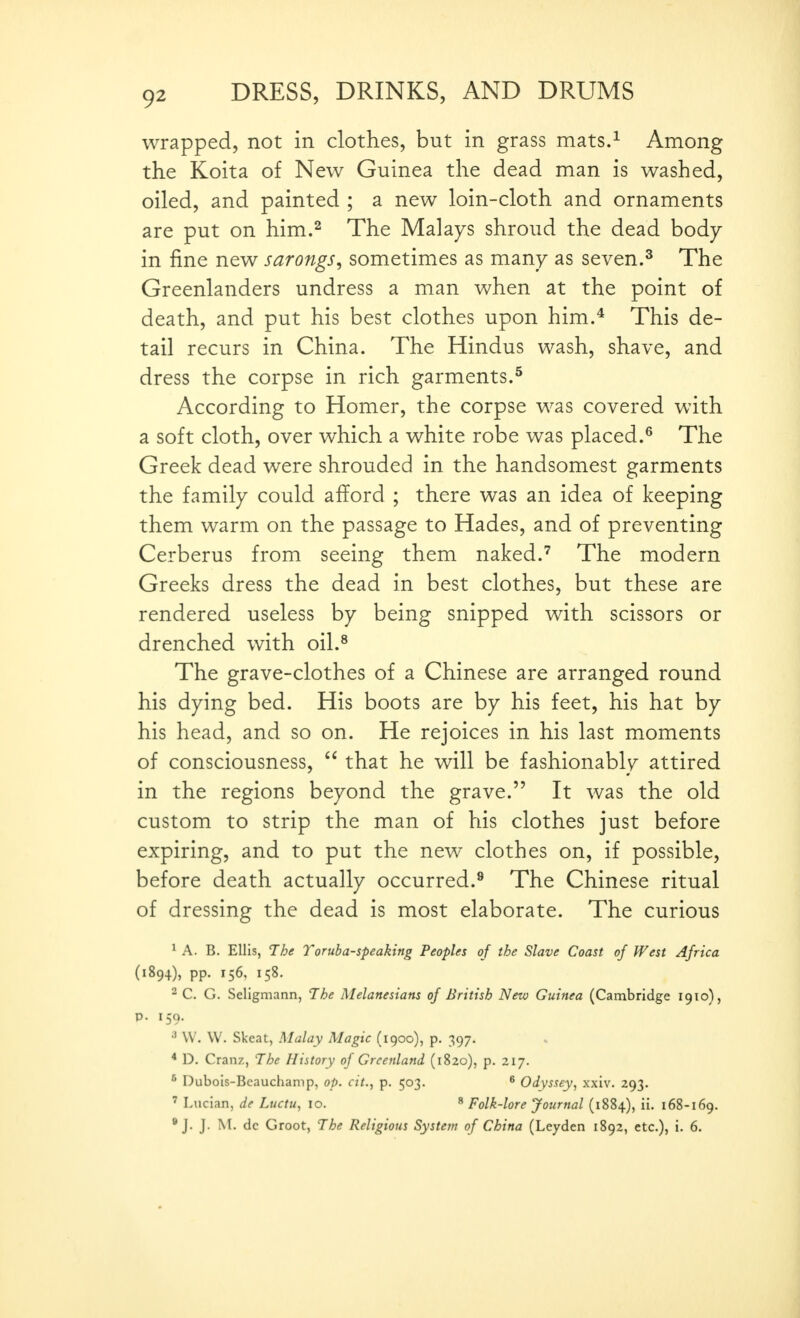 wrapped, not in clothes, but in grass mats.^ Among the Koita of New Guinea the dead man is washed, oiled, and painted ; a new loin-cloth and ornaments are put on him.^ The Malays shroud the dead body- in fine new sarongs^ sometimes as many as seven.^ The Greenlanders undress a man when at the point of death, and put his best clothes upon him.^ This de- tail recurs in China. The Hindus wash, shave, and dress the corpse in rich garments.^ According to Homer, the corpse was covered with a soft cloth, over which a white robe was placed.^ The Greek dead were shrouded in the handsomest garments the family could afford ; there was an idea of keeping them warm on the passage to Hades, and of preventing Cerberus from seeing them naked.The modern Greeks dress the dead in best clothes, but these are rendered useless by being snipped with scissors or drenched with oil.^ The grave-clothes of a Chinese are arranged round his dying bed. His boots are by his feet, his hat by his head, and so on. He rejoices in his last moments of consciousness,  that he will be fashionably attired in the regions beyond the grave. It was the old custom to strip the man of his clothes just before expiring, and to put the new clothes on, if possible, before death actually occurred.^ The Chinese ritual of dressing the dead is most elaborate. The curious ^ A. B. Ellis, The Toruba-speaking Peoples of the Slave Coast of West Africa (1894), pp. 156, 158. - C. G. Seligmann, The Melanesians of British New Guinea (Cambridge 1910), p. 159. W. W. Skeat, Malay Magic (1900), p. 397. * D. Cranz, The History of Greenland (1820), p. 217. ^ Dubois-Beauchamp, op. cit., p. 503. ^ Odyssey, xxiv. 293. ' Lucian, de Luctu, 10. * Folk-lore Journal (1884), ii. 168-169.