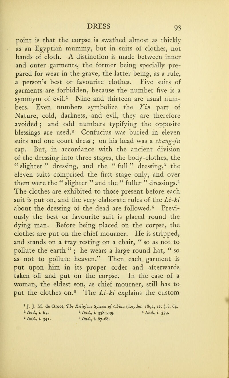 point is that the corpse is swathed almost as thickly as an Egyptian mummy, but in suits of clothes, not bands of cloth. A distinction is made between inner and outer garments, the former being specially pre- pared for wear in the grave, the latter being, as a rule, a person's best or favourite clothes. Five suits of garments are forbidden, because the number five is a synonym of evil.-^ Nine and thirteen are usual num- bers. Even numbers symbolize the Tin part of Nature, cold, darkness, and evil, they are therefore avoided ; and odd numbers typifying the opposite blessings are used.^ Confucius was buried in eleven suits and one court dress ; on his head was a chang-fu cap. But, in accordance with the ancient division of the dressing into three stages, the body-clothes, the  slighter  dressing, and the full  dressing,^ the eleven suits comprised the first stage only, and over them were the  slighter  and the  fuller  dressings.* The clothes are exhibited to those present before each suit is put on, and the very elaborate rules of the Li-ki about the dressing of the dead are followed.^ Previ- ously the best or favourite suit is placed round the dying man. Before being placed on the corpse, the clothes are put on the chief mourner. He is stripped, and stands on a tray resting on a chair,  so as not to pollute the earth  ; he wears a large round hat,  so as not to pollute heaven. Then each garment is put upon him in its proper order and afterwards taken off and put on the corpse. In the case of a woman, the eldest son, as chief mourner, still has to put the clothes on.^ The Li-ki explains the custom ^ J. J. M. de Groot, The Religious System of China (Leyden 1892, etc.), i. 64. 2 Ibid.^ i. 65. 3 ibid.^ i. 338-339. * Ibid., i. 339. ^ Ibid.^ i. 341. ^ Ibid..^ i. 67-68.