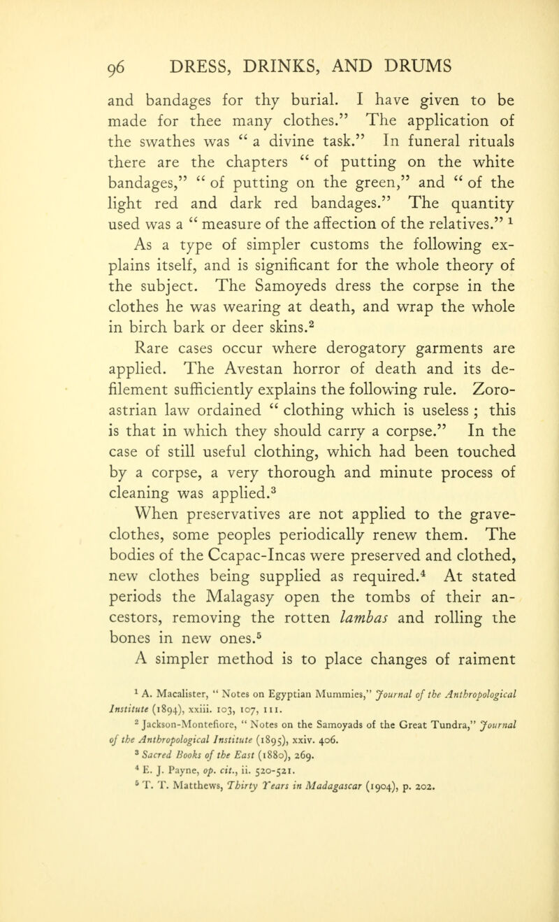 and bandages for thy burial. I have given to be made for thee many clothes. The application of the swathes was a divine task. In funeral rituals there are the chapters  of putting on the white bandages,  of putting on the green, and  of the light red and dark red bandages. The quantity used was a  measure of the affection of the relatives. ^ As a type of simpler customs the following ex- plains itself, and is significant for the whole theory of the subject. The Samoyeds dress the corpse in the clothes he was wearing at death, and wrap the whole in birch bark or deer skins.^ Rare cases occur where derogatory garments are applied. The Avestan horror of death and its de- filement sufficiently explains the following rule. Zoro- astrian law ordained  clothing which is useless; this is that in which they should carry a corpse. In the case of still useful clothing, which had been touched by a corpse, a very thorough and minute process of cleaning was applied.^ When preservatives are not applied to the grave- clothes, some peoples periodically renew them. The bodies of the Ccapac-Incas were preserved and clothed, new clothes being supplied as required.* At stated periods the Malagasy open the tombs of their an- cestors, removing the rotten lambas and rolling the bones in new ones.^ A simpler method is to place changes of raiment ^ A. Macalister,  Notes on Egyptian Mummies, Journal of the Anthropological Institute (1894), xxiii. 103, 107, iii. 2 Jackson-Montefiorc,  Notes on the Samoyads of the Great Tundra, Journal of the Anthropological Institute (1895), xxiv. 406. ^ Sacred Books of the East (1880), 269. * E. J. Payne, op. cit., ii. 520-521. ^ T. T. Matthews, Thirty Tears in Madagascar (1904), p. 202.