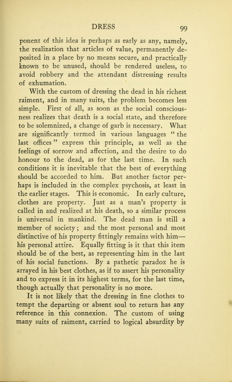 ponent of this idea is perhaps as early as any, namely, the realization that articles of value, permanently de- posited in a place by no means secure, and practically known to be unused, should be rendered useless, to avoid robbery and the attendant distressing results of exhumation. With the custom of dressing the dead in his richest raiment, and in many suits, the problem becomes less simple. First of all, as soon as the social conscious- ness realizes that death is a social state, and therefore to be solemnized, a change of garb is necessary. What are significantly termed in various languages  the last offices express this principle, as well as the feelings of sorrow and affection, and the desire to do honour to the dead, as for the last time. In such conditions it is inevitable that the best of everything should be accorded to him. But another factor per- haps is included in the complex psychosis, at least in the earlier stages. This is economic. In early culture, clothes are property. Just as a man's property is called in and realized at his death, so a similar process is universal in mankind. The dead man is still a member of society; and the most personal and most distinctive of his property fittingly remains with him— his personal attire. Equally fitting is it that this item should be of the best, as representing him in the last of his social functions. By a pathetic paradox he is arrayed in his best clothes, as if to assert his personality and to express it in its highest terms, for the last time, though actually that personality is no more. It is not likely that the dressing in fine clothes to tempt the departing or absent soul to return has any reference in this connexion. The custom of using many suits of raiment, carried to logical absurdity by