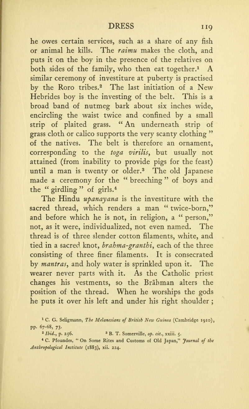 he owes certain services, such as a share of any fish or animal he kills. The raimu makes the cloth, and puts it on the boy in the presence of the relatives on both sides of the family, who then eat together.^ A similar ceremony of investiture at puberty is practised by the Roro tribes.^ The last initiation of a New Hebrides boy is the investing of the belt. This is a broad band of nutmeg bark about six inches wide, encircling the waist twice and confined by a small strip of plaited grass.  An underneath strip of grass cloth or calico supports the very scanty clothing  of the natives. The belt is therefore an ornament, corresponding to the toga virilis, but usually not attained (from inability to provide pigs for the feast) until a man is twenty or older.^ The old Japanese made a ceremony for the  breeching  of boys and the  girdling  of girls.* The Hindu upanayana is the investiture with the sacred thread, which renders a man  twice-born, and before which he is not, in religion, a  person, not, as it were, individualized, not even named. The thread is of three slender cotton filaments, white, and tied in a sacred knot, brahma-granthi, each of the three consisting of three finer filaments. It is consecrated by mantras, and holy water is sprinkled upon it. The wearer never parts with it. As the Catholic priest changes his vestments, so the Brahman alters the position of the thread. When he worships the gods he puts it over his left and under his right shoulder ; ^ C. G. Seligmann, The Melanesians of British New Guinea (Cambridge 1910), pp. 67-68, 73. 2 Ibid., p. 256. ^ B. T. Somerville, op. cit.^ xxiii. 5. * C. Pfoundes,  On Some Rites and Customs of Old Japan, Journal of the Anthropological Institute (1883), xii. 224.